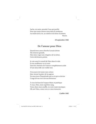 9
Sache, toi amie, prendre l’eau qui puriﬁe
Pour que notre amour reste dans la tendresse
Au matin de la vie, au soleil et à la brise d’arômes
ﬂeuris.
29 septembre 1982
De l’amour pour Dieu
Quand mon cœur cherche la main divine
Ma tristesse grandit,
Mon âme vogue aux chagrins de la sirène,
Cette déchirante poésie.
Je vais sans le conseil de Dieu dans le vide.
Et ma souffrance va et court
Dans les chemins de l’amour complètement avide
D’une âme telle une vieille tour.
À la source de toutes mes scènes
Que vienne la grâce de la sagesse
En mon jour d’inquiétude qui va et qui se devine
L’ange de ma vie et de ma forteresse.
À vous du haut de l’espace blanc et poétique
À vous, Dieu, mon suprême sang,
Venez dans mon soufﬂe, en votre main mystique;
Oh oui! Dieu, venez vers ce cœur innocent.
2 juillet 1982
Aux GALOPS-V.08 tout noir~MFR-120921.indd 9Aux GALOPS-V.08 tout noir~MFR-120921.indd 9 12-09-21 11:2212-09-21 11:22
 