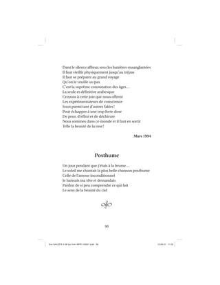 90
Dans le silence affreux sous les lumières ensanglantées
Il faut vieillir physiquement jusqu’au trépas
Il faut se préparer au grand voyage
Qu’on le veuille ou pas
C’est la suprême constatation des âges…
La seule et déﬁnitive arabesque
Croyons à cette joie que nous offrent
Les expérimentateurs de conscience
Issus parmi tant d’autres fakirs!
Pour échapper à une trop forte dose
De peur, d’effroi et de déchirure
Nous sommes dans ce monde et il faut en sortir
Telle la beauté de la rose!
Mars 1994
Posthume
Un jour pendant que j’étais à la brume…
Le soleil me chantait la plus belle chanson posthume
Celle de l’amour inconditionnel
Je baissais ma tête et demandais
Pardon de si peu comprendre ce qui fait
Le sens de la beauté du ciel
Aux GALOPS-V.08 tout noir~MFR-120921.indd 90Aux GALOPS-V.08 tout noir~MFR-120921.indd 90 12-09-21 11:2212-09-21 11:22
 