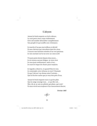 92
L’alcyon
Autant le froid emporte en lui le silence,
Le vent perce mon corps violemment.
Et le ciel sombre dénombre complètement
Son peuple ici qui souffre avec résistance.
Je marche d’un pas merveilleux et décisif.
Et mes cheveux qui virevoltent dans les cieux
À travers mes lunettes teintées d’un vert précieux
Je vais souriant sur la rue avec un cœur actif.
N’ayant point dormi depuis deux jours…
Je ne ressens aucune fatigue; je veux vivre
Je veux jouir entièrement, mais si ivre…
Je cours le risque de chuter pour toujours.
Je regarde, j’observe, et quand Dieu le veut,
Je contemple cette richesse en moi! L’humain
Et que l’alcyon! me donne ainsi l’entrain…
Que la licorne sache que je veux être près d’eux.
Autant le froid emporte tout ce qui lui plaît.
Que la neige enneige tout… ce qu’elle voit…
Moi, dis-je, je suis un phénix qui plane, qui croit!
Et mon envol sera toujours d’un mouvement discret.
Février 1987
Aux GALOPS-V.08 tout noir~MFR-120921.indd 92Aux GALOPS-V.08 tout noir~MFR-120921.indd 92 12-09-21 11:2212-09-21 11:22
 