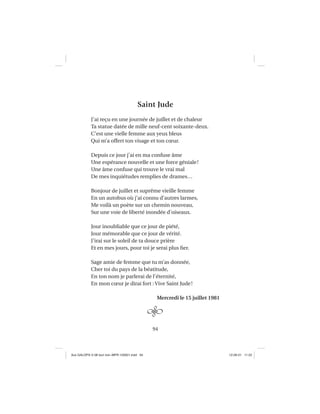 94
Saint Jude
J’ai reçu en une journée de juillet et de chaleur
Ta statue datée de mille neuf-cent soixante-deux.
C’est une vielle femme aux yeux bleus
Qui m’a offert ton visage et ton cœur.
Depuis ce jour j’ai en ma confuse âme
Une espérance nouvelle et une force géniale!
Une âme confuse qui trouve le vrai mal
De mes inquiétudes remplies de drames…
Bonjour de juillet et suprême vieille femme
En un autobus où j’ai connu d’autres larmes,
Me voilà un poète sur un chemin nouveau,
Sur une voie de liberté inondée d’oiseaux.
Jour inoubliable que ce jour de piété,
Jour mémorable que ce jour de vérité.
J’irai sur le soleil de ta douce prière
Et en mes jours, pour toi je serai plus ﬁer.
Sage amie de femme que tu m’as donnée,
Cher toi du pays de la béatitude,
En ton nom je parlerai de l’éternité,
En mon cœur je dirai fort : Vive Saint Jude!
Mercredi le 15 juillet 1981
Aux GALOPS-V.08 tout noir~MFR-120921.indd 94Aux GALOPS-V.08 tout noir~MFR-120921.indd 94 12-09-21 11:2212-09-21 11:22
 