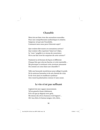 98
Chasuble
Merci de me faire vivre des sensations nouvelles
Pour une compréhension authentique et créative.
Seigneur, toi qui sais l’insoluble,
Comment mon cœur peut-il devenir sujet?
Que veulent dire toutes ces sensations actives?
Que veulent-elles exprimer? Quel est l’objet,
Le ˝sens˝ tangible à ce niveau de conscience
Où tu me fais vivre les surprises de cette science?
Vraiment tu m’étonnes de façon si différente
Chaque fois que cela me fascine, et cette tarentelle…
Me provoque à continuer cette aventure amusante
Où comme un cœur dans une chasuble!!!
Telle une boussole mystérieuse pour alléger le poids
De la noirceur humaine et de son chemin de croix
Et de vivre ainsi en meilleure symbiose
Avec toute la polarisation connue et sans cause.
Le vin n’est pas sufﬁsant
Légèreté de mes vagues mouvements
Tel un grand et beau châtiment,
Et le vin que je déguste avec goût,
Me donne des rêves d’amour et de bagout!…
Oh! ma chère, le bateau tangue, très chère,
Aux GALOPS-V.08 tout noir~MFR-120921.indd 98Aux GALOPS-V.08 tout noir~MFR-120921.indd 98 12-09-21 11:2212-09-21 11:22
 