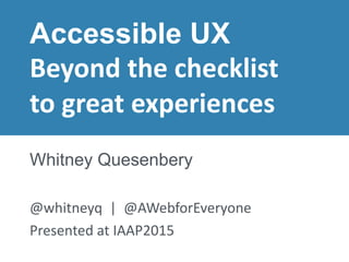 Presented at IAAP 2015© 2015 – Whitney Quesenbery
Accessible UX
Beyond the checklist
to great experiences
Whitney Quesenbery
@whitneyq | @AWebforEveryone
Presented at IAAP2015
 