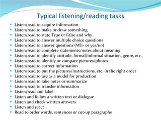 Typical listening/reading tasks Listen/read to acquire information Listen/read to make or draw something Listen/read to state True or False and why  Listen/read to answer multiple choice questions Listen/read to answer questions (Wh- or yes/no) Listen/read to complete statements/notes about meaning Listen/read to identify attitude, formal/informal situation, genre, etc. Listen/read to identify or compare pictures/photos Listen/read to correct information Listen/read to put the pictures/instructions, etc. in the right order Listen/read to use as a model for production Listen/read to take notes or summarize Listen/read to transfer information Listen/read and label Listen and follow a written text or dialogue Listen and check written answers Listen and react Read to order words, sentences or cut-up paragraphs 