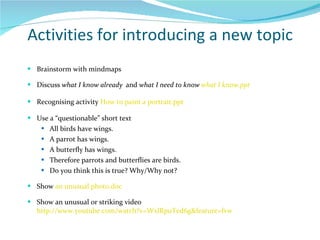 Activities for introducing a new topic Brainstorm with mindmaps  Discuss  what I know already  and  what I need to know  what I know.ppt Recognising activity  How to paint a portrait.ppt Use a “questionable” short text All birds have wings. A parrot has wings. A butterfly has wings. Therefore parrots and butterflies are birds. Do you think this is true? Why/Why not? Show  an unusual photo.doc Show an unusual or striking video  http://www.youtube.com/watch?v=WxlRpuTed6g&feature=fvw 