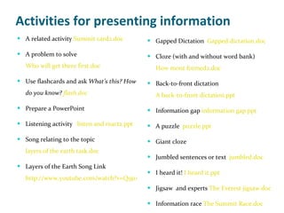 Activities for presenting information A related activity  Summit card2.doc A problem to solve Who will get there first.doc Use flashcards and ask  What’s this? How do you know?  flash.doc Prepare a PowerPoint Listening activity  listen and react2.ppt Song relating to the topic  layers of the earth task.doc Layers of the Earth Song Link  http://www.youtube.com/watch?v=Q9j1xGaxYzY Gapped Dictation  Gapped dictation.doc Cloze (with and without word bank) How mont formed2.doc Back-to-front dictation A back-to-front dictation.ppt Information gap  information gap.ppt A puzzle  puzzle.ppt Giant cloze Jumbled sentences or text  jumbled.doc I heard it!  I heard it.ppt Jigsaw  and experts  The Everest jigsaw.doc Information race  The Summit Race.doc 