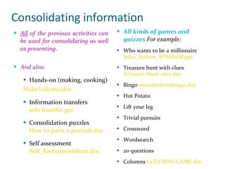 Consolidating information All  of the previous activities can be used for consolidating as well as presenting . And also: Hands-on (making, cooking) MakeVolcano.doc Information transfers info transfer.ppt Consolidation puzzles How to paint a portrait.doc Self assessment  Self_Assessmentsheet.doc   All kinds of games and quizzes  For example: Who wants to be a millionaire  Solar_System_WWtbaM.ppt Treasure hunt with clues Treasure Hunt 2010.doc Bingo  mountinformbingo.doc Hot Potato Lift your leg Trivial pursuits Crossword Wordsearch 20 questions Columns  COLUMNS GAME.doc 