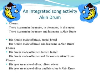 An integrated song activity Akin Drum Chorus There is a man in the moon, in the moon, in the moon There is a man in the moon and his name is Akin Drum His head is made of bread, bread, bread His head is made of bread and his name is Akin Drum Chorus His face is made of butter, butter, butter His face is made of butter and his name is Akin Drum Chorus His eyes are made of olives, olives, olives His eyes are made of olives and his name is Akin Drum 