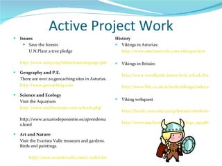 Active Project Work Issues Save the forests U.N.Plant a tree pledge http://www.unep.org/billiontreecampaign/pledges Geography and P.E. There are over 20 geocaching sites in Asturias. http://www.geocaching.com Science and Ecology Visit the Aquarium http://www.sealifeeurope.com/schools.php http://www.acuariodeponiente.es/aprendemas.html Art and Nature Visit the Evaristo Valle museum and gardens. Birds and paintings. http://www.evaristovalle.com/e-index.html History Vikings in Asturias:  http://www.asturiasverde.com/vikingos.htm Vikings in Britain: http://www.woodlands-junior.kent.sch.uk/Homework/vikingsax.html http://www.bbc.co.uk/schools/vikings/index.shtml Viking webquest http://faculty.une.edu/cas/gchstman/students/webjohnston/websheet.htm http://www.teachnet.ie/stpats/vikings_99758687/page%201.htm 