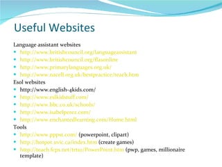 Useful Websites Language assistant websites http://www.britishcouncil.org/languageassistant http://www.britishcouncil.org/flasonline http://www.primarylanguages.org.uk/ http://www.nacell.org.uk/bestpractice/teach.htm Esol websites http://www.english-4kids.com/ http://www.eslkidstuff.com/ http://www.bbc.co.uk/schools/ http://www.isabelperez.com/ http://www.enchantedlearning.com/Home.html Tools http://www.pppst.com/  (powerpoint, clipart) http://hotpot.uvic.ca/index.htm  (create games) http://teach.fcps.net/trt10/PowerPoint.htm  (pwp, games, millionaire template) 