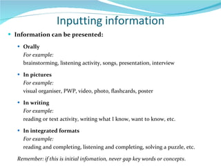 Inputting information Information can be presented: Orally For example: brainstorming, listening activity, songs, presentation, interview In pictures  For example:  visual organiser, PWP, video, photo, flashcards, poster In writing For example:  reading or text activity, writing what I know, want to know, etc. In integrated formats For example:  reading and completing, listening and completing, solving a puzzle, etc. Remember: if this is initial infomation, never gap key words or concepts . 