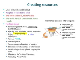 Creating resources Clear comprehensible input Adapted or selected to level The lower the level, more visuals The more difficult the content, more visuals Facilitate input Formatting ( bold ,  italics ,  underlining , CAPITALS, etc.) Spacing  Fold mountain = Fold  mountain  Using  or  color  techniques Arrows  Use of cognates Synonyms or explanations in brackets Eliminate superfluous text or information Avoid colloquial, metaphoric language in texts Check text for “problem” language Animating PowerPoints highlighting 