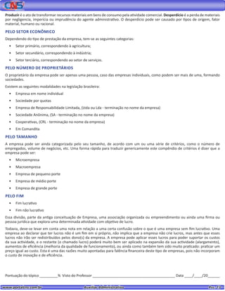 www.portalcns.com.br			 Auxiliar Administrativo	 	 Pag. 13
Produzir é o ato de transformar recursos materiais em bens de consumo pela atividade comercial. Desperdício é a perda de materiais
por negligencia, imperícia ou imprudência do agente administrativo. O desperdício pode ser causado por tipos de origem, fator
material, humano ou racional.
PELO SETOR ECONÔMICO
Dependendo do tipo de prestação da empresa, tem-se as seguintes categorias:
•	 Setor primário, correspondendo à agricultura;
•	 Setor secundário, correspondendo à indústria;
•	 Setor terciário, correspondendo ao setor de serviços.
PELO NÚMERO DE PROPRIETÁRIOS
O proprietário da empresa pode ser apenas uma pessoa, caso das empresas individuais, como podem ser mais de uma, formando
sociedades.
Existem as seguintes modalidades na legislação brasileira:
•	 Empresa em nome individual
•	 Sociedade por quotas
•	 Empresa de Responsabilidade Limitada, (Ltda ou Lda - terminação no nome da empresa)
•	 Sociedade Anônima, (SA - terminação no nome da empresa)
•	 Cooperativas, (CRL - terminação no nome da empresa)
•	 Em Comandita
PELO TAMANHO
A empresa pode ser ainda categorizada pelo seu tamanho, de acordo com um ou uma série de critérios, como o número de
empregados, volume de negócios, etc. Uma forma rápida para traduzir genericamente este compêndio de critérios é dizer que a
empresa pode ser:
•	 Microempresa
•	 Macroempresa
•	 Empresa de pequeno porte
•	 Empresa de médio porte
•	 Empresa de grande porte
PELO FIM
•	 Fim lucrativo
•	 Fim não lucrativo
Essa divisão, parte da antiga conceituação de Empresa, uma associação organizada ou empreendimento ou ainda uma firma ou
pessoa jurídica que explora uma determinada atividade com objetivo de lucro.
Todavia, deve-se levar em conta uma nota em relação a uma certa confusão sobre o que é uma empresa sem fim lucrativo. Uma
empresa ao declarar que ter lucros não é um fim em si próprio, não implica que a empresa não crie lucros, mas antes que esses
lucros não irão ser redistribuídos pelos dono(s) da empresa. A empresa pode aplicar esses lucros para poder suportar os custos
da sua actividade, e o restante (o chamado lucro) poderá muito bem ser aplicado na expansão da sua actividade (alargamento),
aumentos de eficiência (melhoria da qualidade de funcionamento), ou ainda como também tem sido muito praticado: praticar um
preço igual ao custo. Esta é uma das razões muito apontadas para falência financeira deste tipo de empresas, pois não incorporam
o custo de inovação e de eficiência.
Pontuação do tópico _________% Visto do Professor _________________________________________ Data ____/____/20______
 