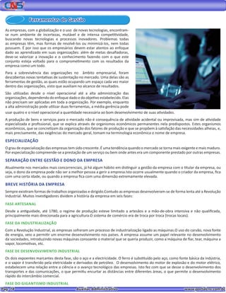 Pag. 14					 Auxiliar Administrativo 		 www.portalcns.com.br
Ferramentas de Gestão
As empresas, com a globalização e o uso de novas tecnologias, encontram-
se num ambiente de incertezas, mutável e de intensa competitividade,
buscando novas tecnologias e processos inovadores. Problemas todas
as empresas têm, mas formas de resolvê-los ou minimizá-los, nem todas
possuem. É por isso que os empresários devem estar atentos ao enfoque
dado ao aprendizado em suas organizações: além de metas desafiadoras,
deve-se valorizar a inovação e o conhecimento fazendo com o que este
conjunto esteja voltado para o comprometimento com os resultados da
empresa como um todo.
Para a sobrevivência das organizações no âmbito empresarial, foram
descobertas novas tentativas de sustentação no mercado. Uma delas são as
ferramentas de gestão, as quais estão ocupando um espaço cada vez maior
dentro das organizações, visto que auxiliam no alcance de resultados.
São utilizadas desde o nível operacional até a alta administração das
organizações, dependendo do enfoque dado e do objetivo estabelecido. Elas
não precisam ser aplicadas em toda a organização. Por exemplo, enquanto
a alta administração pode utilizar duas ferramentas, a média gerência pode
usar quatro e o nível operacional a quantidade necessária ao bom desenvolvimento de suas atividades.
A produção de bens e serviços para o mercado não é consequência de atividade acidental ou improvisada, mas sim de atividade
especializada e profissional, que se explica através de organismos econômicos permanentes nela predispostos. Estes organismos
econômicos, que se concretizam da organização dos fatores de produção e que se propõem à satisfação das necessidades alheias, e,
mais precisamente, das exigências do mercado geral, tomam na terminologia econômica o nome de empresa.
ESPECIALIZAÇÃO
O grau de especialização das empresas tem sido crescente. É uma tendência quando o mercado se torna mais exigente e mais maduro.
Por especialização compreende-se a prestação de um serviço ou bem onde antes era um componente prestado por outras empresas.
SEPARAÇÃO ENTRE GESTÃO E DONO DA EMPRESA
Atualmente nos mercados mais concorrenciais, já há algum hábito em distinguir a gestão da empresa com o titular da empresa, ou
seja, o dono da empresa pode não ser a melhor pessoa a gerir a empresa.Isto ocorre usualmente quando o criador da empresa, fica
com uma certa idade, ou quando a empresa fica com uma dimensão extremamente elevada.
BREVE HISTÓRIA DA EMPRESA
Sempre existiram formas de trabalhos organizadas e dirigido.Contudo as empresas desenvolveram-se de forma lenta até a Revolução
Industrial. Muitos investigadores dividem a história da empresa em seis fases:
FASE ARTESANAL
Desde a antiguidade, até 1780, o regime de produção esteve limitado a artesãos e a mão-de-obra intensiva e não qualificada,
principalmente mais direcionada para a agricultura.O sistema de comércio era de troca por troca (trocas locais).
FASE DA INDUSTRIALIZAÇÃO
Com a Revolução Industrial, as empresas sofreram um processo de industrialização ligado as máquinas.O uso do carvão, nova fonte
de energia, veio a permitir um enorme desenvolvimento nos países. A empresa assume um papel relevante no desenvolvimento
da sociedades, introduzindo novas máquinas consoante o material que se queria produzir, como a máquina de fiar, tear, máquina a
vapor, locomotivas, etc.
FASE DE DESENVOLVIMENTO INDUSTRIAL
Os dois expoentes marcantes desta fase, são o aço e a electricidade. O ferro é substituído pelo aço, como fonte básica da indústria,
e o vapor é transferido pela eletricidade e derivados de petróleo. O desenvolvimento do motor de explosão e do motor elétrico,
estabelecem uma relação entre a ciência e o avanço tecnológico das empresas. Isto fez com que se desse o desenvolvimento dos
transportes e das comunicações, o que permitiu encurtar as distâncias entre diferentes áreas, o que permite o desenvolvimento
rápido do intercâmbio comercial.
FASE DO GIGANTISMO INDUSTRIAL
 