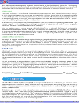 www.portalcns.com.br			 Auxiliar Administrativo	 	 Pag. 15
Nesta fase as empresas atingem enormes proporções, passando a atuar em operações de âmbito internacional e multinacional.
Surgem os navios cada vez mais sofisticados e de grande porte, grandes redes ferroviárias e auto-estradas cada vez mais acessíveis.O
automóvel e o avião tornam-se veículos cada vez mais usuais e, com o aparecimento da televisão, as distâncias encurtam-se.
FASE MODERNA
Corresponde à fase em que o desenvolvimento científico e tecnológico das empresas se afirma de forma surpreendente e a utilização
de meios tecnológicos cada vez é mais preciso. Cada vez é mais notório o contraste entre os países do norte e do sul, começando
a ser classificados por países desenvolvidos (os da zona norte, mais avançados a nível tecnológico e empresarial), e países “em vias
de desenvolvimento” (países da zona do sul, menos industrializados, e mais rurais). Nos países desenvolvidos começam a “circular”
novos materiais básicos (plástico, alumínio, fibras sintéticas, etc.).
Ao petróleo e eletricidade são aumentadas novas formas de energia, como a nuclear e a solar. O surgimento de novas energias, como
o circuito integrado e a informática, permitem a sofisticação da qualidade de vida quotidiana. O uso de TV a cores, computador,
comunicação por satélite e os carros, permitem dinamizar as empresas.
Existe uma relação direta entre empresa, consumo, publicidade. Várias formas de publicidade são hoje em dia estudadas pelos
departamentos de marketing das empresas, sendo que o meio publicitário que tem crescido mais nos últimos anos é a Internet.
Os consumidores cada vez passam a ser mais existentes em termos de tecnologia. Surge então a competição entre as empresas no
intuito de satisfazer os clientes, o que leva de forma direta e indireta ao avanço tecnológico.Por trás deste avanço estão estudos
científicos.A Ciência cada vez fica mais ligada à empresa.
FASE DE INCERTEZA PÓS-MODERNA
Hoje em dia, as empresas encontram-se num clima de turbulência. O ambiente externo das empresas caracteriza-se por uma
complexidade e mobilidade que os empresários não conseguem “gerir” de forma adequada.Nesta fase, as empresas lutam com
escassez de recursos e cada vez é mais difícil colocar os produtos no mercado. As empresas tendem a estagnar, o que não é
recomendável,poisaempresadeveassumir-secomoumsistemadeabertoamudançaseinovaçõesatodososníveis,nomeadamente
sobre produtos internos e gestão.
GLOBALIZAÇÃO
A Globalização é um dos processos de aprofundamento da integração econômica, social, cultural, política, com o barateamento
dos meios de transporte e comunicação dos países do mundo no final do século XX e início do século XXI.É um fenômeno gerado
pela necessidade da dinâmica do capitalismo de formar uma aldeia global que permita maiores mercados para os países centrais
(ditos desenvolvidos) cujos mercados internos já estão saturados. O processo de Globalização diz respeito à forma como os países
interagem e aproximam pessoas, ou seja, interliga o mundo, levando em consideração aspectos econômicos, sociais, culturais e
políticos.
Com isso, gerando a fase da expansão capitalista, onde é possível realizar transações financeiras, expandir seu negócio até então
restrito ao seu mercado de atuação para mercados distantes e emergentes, sem necessidade de um investimento alto de capital
financeiro, pois a comunicação no mundo globalizado permite tal expansão, porém, obtêm-se como consequência o aumento
acirrado da concorrência. O processo de Globalização diz respeito à forma como os países interagem e aproximam pessoas, ou seja,
interliga o mundo, levando em consideração aspectos econômicos, sociais, culturais e políticos.
Pontuação do tópico _________% Visto do Professor __________________________________________ Data ____/____/20____
Qualidade Total
A Qualidade Total ou Total Quality Management (TQM), foi criada por ironia do destino nos Estados Unidos, por professores Armand
Feigenbaum’s, Bill Creech Joseph Juran, que por incrível que pareça, não foi bem recebida pelas empresas americanas. Bem, isso na
história é muito comum, pessoas que estão à frente do seu tempo e são discriminadas em sua época. No Japão temos um grande
expoente com Kaoru Ishikawa.
O método começou a ser aceito no Japão, onde a cultura de seu povo veio de encontro com a TQM ( Qualidade Total em inglês.),
a disciplina, o valor a honra e outras peculiariedades que levaram ao sucesso as montadoras japonesas. A Toyota, no Japão, foi
primeira organização a empregar o conceito de “TQM” , superando a etapa do fordismo, onde esta responsabilidade era limitada
apenas ao nível da gestão. No “TQM” os colaboradores da organização possuem uma gama mais ampla de atribuições, cada um
sendo diretamente responsável pela consecução dos objetivos da organização. Desse modo, a comunicação organizacional, em
todos os níveis, torna-se uma peça-chave da dinâmica da organização.
 