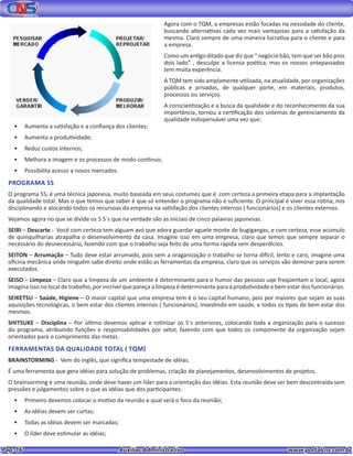 Pag. 16					 Auxiliar Administrativo 		 www.portalcns.com.br
Agora com o TQM, a empresas estão focadas na nessidade do cliente,
buscando alternativas cada vez mais vantajosas para a satisfação da
mesma. Claro sempre de uma maneira lucrativa para o cliente e para
a empresa.
Como um antigo ditado que diz que “ negócio bão, tem que ser bão pros
dois lado” , desculpe a licensa poética, mas os nossos antepassados
tem muita experência.
A TQM tem sido amplamente utilizada, na atualidade, por organizações
públicas e privadas, de qualquer porte, em materiais, produtos,
processos ou serviços.
A conscientização e a busca da qualidade e do reconhecimento da sua
importância, tornou a certificação dos sistemas de gerenciamento da
qualidade indispensável uma vez que:
•	 Aumenta a satisfação e a confiança dos clientes;
•	 Aumenta a produtividade;
•	 Reduz custos internos;
•	 Melhora a imagem e os processos de modo contínuo;
•	 Possibilita acesso a novos mercados.
PROGRAMA 5S
O programa 5S, é uma técnica japonesa, muito baseada em seus costumes que é com certeza a primeira etapa para a implantação
da qualidade total. Mas o que temos que saber é que só entender o programa não é suficiente. O principal é viver essa rotina, nos
disciplinando e alocando todos os recursoas da empresa na satisfação dos clientes internos ( funcionários) e os clientes externos.
Vejamos agora no que se divide os 5 S`s que na verdade são as iniciais de cinco palavras japonesas.
SEIRI – Descarte - Você com certeza tem alguam avó que adora guardar aguele monte de bugigangas, e com certeza, esse acúmulo
de quinquilharias atrapalha o desenvolvimento da casa. Imagine isso em uma empresa, claro que temos que sempre separar o
necessário do desnecessário, fazendo com que o trabalho seja feito de uma forma rápida sem desperdícios.
SEITON – Arrumação – Tudo deve estar arrumado, pois sem a oraganização o trabalho se torna difícil, lento e caro, imagine uma
oficina mecânica onde ninguém sabe direito onde estão as ferramentas da empresa, claro que os serviços vão demorar para serem
executados.
SEISO – Limpeza – Claro que a limpeza de um ambiente é determinante para o humor das pessoas uqe freqüentam o local, agora
imagina isso no local de trabalho, por incrível que pareça a limpeza é determinante para a produtividade e bem estar dos funcionários.
SEIKETSU – Saúde, Higiene – O maior capital que uma empresa tem é o seu capital humano, pois por maiores que sejam as suas
aquisições tecnológicas, o bem estar dos clientes internos ( funcionários), investindo em saúde, e todos os tipos de bem estar dos
mesmos.
SHITSUKE – Disciplina – Por último devemos aplicar e rotinizar os S`s anteriores, colocando toda a organização para o sucesso
do programa, atribuindo funções e responsabilidades por setor, fazendo com que todos os componente da organização sejam
orientados para o cumprimento das metas.
FERRAMENTAS DA QUALIDADE TOTAL ( TQM)
BRAINSTORMING - Vem do inglês, que significa tempestade de idéias.
É uma ferramenta que gera idéias para solução de problemas, criação de planejamentos, desenvolvimentos de projetos.
O brainsorming é uma reunião, onde deve haver um líder para a orientação das idéias. Esta reunião deve ser bem descontraída sem
pressões e julgamentos sobre o que as idéias que dos participantes.
•	 Primeiro devemos colocar o motivo da reunião e qual será o foco da reunião;
•	 As idéias devem ser curtas;
•	 Todas as idéias devem ser marcadas;
•	 O líder deve estimular as idéias;
 