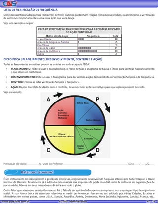 www.portalcns.com.br			 Auxiliar Administrativo	 	 Pag. 19
LISTA DE VERIFICAÇÃO DE FREQUÊNCIA
Serve para controlar a freqüência com certos defeitos ou fatos que tenham relação com o nosso produto, ou até mesmo, a verificação
de como se comporta frente a uma nova ação que você lança.
Veja um exemplo a seguir:
CICLO PDCA ( PLANEJAMENTO, DESENVOLVIMENTO, CONTROLE E AÇÃO)
Todas as ferramentas anteriores podem se usadas em cada etapa do PDCA:
•	 PLANEJAMENTO: Pode-se usar o Brainstorming, o Plano de Ação e Diagrama de Causa e Efeito, para verificar no planejamento
o que deve ser melhorado.
•	 DESENVOLVIMENTO: Pode-se usar o fluxograma para dar sentido a ação, também Lista de Verificação Simples e de Freqüência.
•	 CONTROLE: Todas as listas Verificação Simples e Freqüência.
•	 AÇÃO: Depois da coleta de dados com o controle, devemos fazer ações corretivas para que o planejamento dê certo.
Veja o exemplo:
Pontuação do tópico _________% Visto do Professor __________________________________________________ Data ____/____/20____
Balanced Scorecard
É um instrumento de planejamento e gestão de empresas, originalmente desenvolvido há quase 20 anos por Robert Kaplan e David
Norton, de Harvard. Atualmente já é adotado pela maioria das empresas de porte mundial, além de milhares de organizações de
porte médio, líderes em seus mercados no Brasil e em todo o globo.
Outro fator que alavancou seu rápido sucesso foi o fato de ser aplicável não apenas a empresas, mas a qualquer tipo de organismo
social. A sua forma única de estruturar objetivos e medir performances fizeram-no ser adotado por várias Cidades, Estados e
Ministérios em vários países, como U.S.A., Suécia, Austrália, Áustria, Dinamarca, Nova Zelândia, Inglaterra, Canadá, França, etc..
 