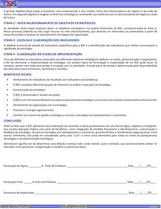 www.portalcns.com.br			 Auxiliar Administrativo	 	 Pag. 21
O grande objetivo desta etapa é promover uma compreensão e uma análise crítica dos direcionadores de negócio e da visão de
futuro. Um segundo objetivo é resgatar as diretrizes estratégicas, analisando sua coerência com os direcionadores de negócio e visão
de futuro.
ETAPA 2 - INTER-RELACIONAMENTO DE OBJETIVOS ESTRATÉGICOS
As atividades desta etapa implicam alocar os objetivos estratégicos nas quatro dimensões do BSC, correlacionando-as entre si.
Nesse processo poderão ou não surgir lacunas no inter-relacionamento, que deverão ser eliminadas ou preenchidas a partir de
novas discussões e análises do planejamento estratégico da organização.
ETAPA 3 - ESCOLHA E ELABORAÇÃO DOS INDICADORES
O objetivo essencial da seleção de indicadores específicos para o BSC é a identificação dos indicadores que melhor comuniquem o
significado da estratégia.
ETAPA 4 - ELABORAÇÃO DO PLANO DE IMPLEMENTAÇÃO
Uma vez definidos os indicadores associados aos diferentes objetivos estratégicos, definam-se metas, planos de ação e responsáveis,
a fim de direcionar a implementação da estratégia. Um projeto típico de formulação e implantação de um BSC pode durar 16
semanas, porém nem todo esse tempo é ocupado com as atividades. Grande parte do tempo é determinado pela disponibilidade
dos executivos para entrevistas, workshops e reuniões.
BENEFÍCIOS DO BSC
•	 Alinhamento de indicadores de resultado com indicadores de tendência;
•	 O BSC considera diferentes grupos de interesse na análise e execução da estratégia;
•	 Comunicação da estratégia;
•	 O BSC é direcionado e focado nas ações;
•	 OBSCéuminstrumentoflexíveleconsideraoplanejamentoestratégicoumservivoasertestadoemonitoradocontinuamente;
•	 Alinhamento da organização com a estratégia;
•	 Promove a sinergia organizacional;
•	 Constrói um sistema de gestão estratégica e vincula a estratégia com planejamento e orçamento.
CONCLUSÃO
Pode-se dizer que o BSC apresenta uma ordenação de conceitos e idéias preexistentes de uma forma lógica, objetiva e inteligente.
Sua correta aplicação implica uma série de benefícios, como integração de medidas financeiras e não-financeiras, comunicação e
feedback da estratégia, vínculo da estratégia com planejamento e orçamento, garantia de foco e alinhamento organizacional, entre
outros. Entretanto, não pode ser considerado como uma “cura” e como única alternativa para todos os males do planejamento
estratégico e da administração estratégica.
Administrar significa ter de determinar uma direção o tempo todo: onde investir, quem contratar, que posicionamento adotar no
mercado, como promover a organização e escolher os parceiros ideais.
Pontuação do tópico _________% Visto do Professor __________________________________________ Data ____/____/20____
Pontuação Final ______% Visto do Professor ________________________________________________ Data ____/____/20____
Assinatura do responsável _________________________________________________________________ Data ____/____/20____
 