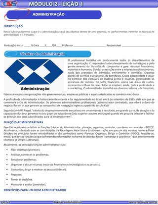 Pag. 24					 Auxiliar Administrativo 		 www.portalcns.com.br
MÓDULO 2 - LIÇÃO 1
Técnicas de Administração
O profissional trabalha em praticamente todos os departamentos de
uma organização. É responsável pelo planejamento de estratégias e pelo
gerenciamento do dia-a-dia da companhia e gere recursos financeiros,
materiais e humanos. Conduz as relações entre a empresa e os funcionários,
cuida dos processos de admissão, treinamento e demissão. Organiza
planos de carreira e programas de benefícios. Outra possibilidade é atuar
no controle dos estoques de matéria-prima e insumos, gerenciando os
processos de compra. No setor financeiro, opera nas áreas de custos,
orçamentos e fluxo de caixa. Pode se envolver, ainda, com a publicidade e
o marketing. O administrador trabalha em diversos setores - de hospitais,
fábricas e escolas a organizações não-governamentais, empresas públicas e aquelas dedicadas ao comércio eletrônico.
A profissão de administrador é historicamente recente e foi regulamentada no Brasil em 9 de setembro de 1965, data em que se
comemora o Dia do Administrador. Os primeiros administradores profissionais (administrador contratado, que não é o dono do
negócio) foram os que geriram as companhias de navegação inglesas a partir do século XVII.
Segundo Jonh W. Riegel, “o êxito do desenvolvimento de executivos em uma empresa é resultado, em grande parte, da atuação e da
capacidade dos seus gerentes no seu papel de educadores.Cada superior assume este papel quando ele procura orientar e facilitar
os esforços dos seus subordinados para se desenvolverem”.
FUNÇÕES ADMINISTRATIVAS
Fayol foi o primeiro a definir as funções básicas do Administrador: planejar, organizar, controlar, coordenar e comandar - POCCC.
Atualmente, sobretudo com as contribuições da Abordagem Neoclássica da Administração, em que um dos maiores nomes é Peter
Drucker, os princípios foram retrabalhados e são conhecidos como Planejar, Organizar, Dirigir e Controlar (PODC). Ressalte-se,
então, que destas funções as que sofreram transformações na forma de abordar foram “comandar e coordenar” que anteriormente
chamava-se Dirigir (Liderança).
Atualmente, as principais funções administrativas são:
•	 Fixar objetivos (planejar);
•	 Analisar, conhecer os problemas;
•	 Solucionar problemas;
•	 Organizar e alocar recursos (recursos financeiros e tecnológicos e as pessoas);
•	 Comunicar, dirigir e motivar as pessoas (liderar);
•	 Negociar;
•	 Tomar as decisões;
•	 Mensurar e avaliar (controlar).
PRINCÍPIOS PARA UM BOM ADMINISTRADOR
Pontuação inicial _____% Data ____/____/20____ Professor _______________________ Responsável _______________________
ADMINISTRAÇÃO
INTRODUÇÃO
Nesta lição estudaremos o que é a administração e qual seu objetivo dentro de uma empresa, os conhecimentos inerentes às técnicas de
administração e o mercado.
 