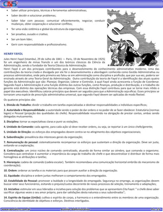 www.portalcns.com.br			 Auxiliar Administrativo	 	 Pag. 25
•	 Saber utilizar princípios, técnicas e ferramentas administrativas;
•	 Saber decidir e solucionar problemas;
•	 Saber lidar com pessoas: comunicar eficientemente, negociar, conduzir
mudanças, obter cooperação e solucionar conflitos;
•	 Ter uma visão sistêmica e global da estrutura da organização;
•	 Ser proativo, ousado e criativo;
•	 Ser um bom líder;
•	 Gerir com responsabilidade e profissionalismo.
Henri Fayol é um dos principais contribuintes para o desenvolvimento do conhecimento administrativo moderno. Uma das
contribuições da teoria criada e divulgada por ele foi o desenvolvimento a abordagem conhecida como Gestão Administrativa ou
processo administrativo, onde pela primeira vez falou-se em administração como disciplina e profissão, que por sua vez, poderia ser
ensinada através de uma Teoria Geral da Administração. Outra contribuição da teoria de Fayol é a identificação das atuais quatro
funções da Administração que são: Planejar, Organizar, Liderar e Controlar, à qual Fayol ainda acrescenta a função de Coordenar.
Segundo Fayol a Administração é uma função distinta das outras funções, como finanças, produção e distribuição, e o trabalho do
gerente está distinto das operações técnicas das empresas. Com essa distinção Fayol contribuiu para que se torne mais nítido o
papel dos executivos. Identificou catorze princípios que devem ser seguidos para que a Administração seja eficaz. Esses princípios se
tornaram uma espécie de prescrição administrativa universal, que segundo Fayol devem ser aplicadas de modo flexível.
Os quatorze princípios são:
1. Divisão do Trabalho: dividir o trabalho em tarefas especializadas e destinar responsabilidades a indivíduos específicos;
2. Autoridade e Responsabilidade: a autoridade sendo o poder de dar ordens e no poder de se fazer obedecer. Estatutária (normas
legais) e Pessoal (projeção das qualidades do chefe). Responsabilidade resumindo na obrigação de prestar contas, ambas sendo
delegadas mutuamente;
3. Disciplina: tornar as expectativas claras e punir as violações;
4. Unidade de Comando: cada agente, para cada ação só deve receber ordens, ou seja, se reportar à um único chefe/gerente;
5. Unidade de Direção: os esforços dos empregados devem centra-se no atingimento dos objetivos organizacionais;
6. Subordinação: prevalência dos interesses gerais da organização;
7. Remuneração do pessoal: sistematicamente recompensar os esforços que sustentam a direção da organização. Deve ser justa,
evitando-se a exploração;
8. Centralização: um único núcleo de comando centralizado, atuando de forma similar ao cérebro, que comanda o organismo.
Considera que centralizar é aumentar a importância da carga de trabalho do chefe e que descentralizar é distribuir de forma mais
homogênea as atribuições e tarefas;
9. Hierarquia: cadeia de comando (cadeia escalar). Também recomendava uma comunicação horizontal embrião do mecanismo de
coordenação);
10. Ordem: ordenar as tarefas e os materiais para que possam auxiliar a direção da organização.
11. Equidade: disciplina e ordem juntas melhoram o comportamento dos empregados.
12. Estabilidade do Pessoal: promover a lealdade e a longevidade do empregado. Segurança no emprego, as organizações devem
buscar reter seus funcionários, evitando o prejuízo/custos decorrente de novos processos de seleção, treinamento e adaptações;
13. Iniciativa: estimular em seus liderados a inciativa para solução dos problemas que se apresentem.Cita Fayol: “ o chefe deve saber
sacrificar algumas vezes o seu amor próprio, para dar satisfações desta natureza a seus subordinados”;
14. Espírito de Equipe (União): cultiva o espírito de corpo, a harmonia e o entendimento entre os membros de uma organização.
Consciência da identidade de objetivos e esforços. Destinos interligados.
HENRY FAYOL
Jules Henri Fayol (Istambul, 29 de Julho de 1841 — Paris, 19 de Novembro de 1925)
foi um engenheiro de minas francês e um dos teóricos clássicos da Ciência da
Administração, sendo o fundador da Teoria Clássica da Administração.
 