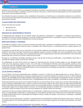 Pag. 26					 Auxiliar Administrativo 		 www.portalcns.com.br
Designa-se por mercado o local no qual agentes econômicos procedem à troca de bens por uma unidade monetária ou por outros
bens. Os mercados tendem a equilibrar-se pela lei da oferta e da procura. Existem tanto mercados genéricos como especializados,
onde apenas uma mercadoria é trocada.
Os mercados funcionam ao agrupar muitos vendedores interessados e ao facilitar que os compradores potenciais os encontrem.
Uma economia que depende primariamente das interações entre compradores e vendedores para alocar recursos é conhecida como
economia de mercado.
CLASSIFICAÇÃO DOS MERCADOS
Existem dois tipos de mercado:
•	 Mercado formal
•	 Mercado informal
MERCADO DE CONCORRÊNCIA PERFEITA
É caracterizado pela existência de um grande número de pequenos compradores e vendedores; o produto transacionado é
homogêneo; há livre entrada de empresas no mercado; perfeita transparência para os vendedores e para os compradores de tudo
que ocorre no mercado; perfeita mobilidade dos insumos produtivos.
MERCADO FORMAL E INFORMAL
O mercado de trabalho é onde se encontram pessoas que estão aptas a participar da atividade produtiva da economia e as que
procuram esses trabalhadores potenciais para a manufatura das matérias-primas e, conjuntamente com o capital, gerarem um
produto final.
O emprego da mão-de-obra tem-se constituído um dos grandes problemas da atualidade, dentro de uma perspectiva nacional,
estadual e até mesmo municipal. Constata-se esse problema, quando se abrem inscrições para concursos públicos, para as lojas
comerciais, para os bancos privados, para o professorado do primeiro e segundo graus e diversas outras profissões. Isto é visto pelas
grandes filas que se formam em frente à cada local de inscrição.
Emprega-se, nas diferentes atividades produtivas do país, mão-de-obra de diversas qualificações e especialidades. Nesta ótica, o
mercado de trabalho, divide-se em formal e informal.
Os trabalhadores do setor formal vivem num sistema de total garantia têm carteira assinada, pagam as suas obrigações legais
e têm uma certa segurança, quanto ao futuro. Por outro lado, os trabalhadores informais vivem sem garantia, quanto aos seus
vencimentos, não tem obrigações legais a pagar, vivem num clima de completa insegurança. É uma faixa da economia moldada por
condicionamentos que combinam rusticidade, pequenez e formas engenhosas de produção. Exemplo são os vendedores ambulantes
e aprendizes, auxiliares e muitos outros.
LEI DE OFERTA E PROCURA
A Lei da Oferta e da Procura (Demanda) busca estabilizar a procura e a oferta de um determinado bem ou serviço. Oferta é a
quantidade do produto disponível em mercado, enquanto procura é o interesse existente em relação ao mesmo. A oferta depende
do preço, da quantidade, da tecnologia utilizada na fabricação entre outras coisas relacionadas aos produtos e serviços. A procura é
influenciada pela preferência do consumidor final, a compatibilidade entre preço e qualidade e a facilidade de compra do produto.
O fator determinante para a procura de um determinado bem ou serviço deixou de ser o preço, pois o mesmo sofre alterações por
causa de qualquer desequilíbrio entre a oferta e a procura. Dessa forma, pode-se dizer que o preço de algo é determinado pelo
próprio consumidor, pois quando esses passam a buscar mais um produto qualquer, o produtor eleva o seu preço, fazendo com que
o consumidor pague mais se deseja adquirir o mesmo. Em contrapartida, quando um produto não é mais procurado o produtor é
estimulado a deixar de produzi-lo para que não tenha despesas em relação à oferta sem demanda.
O preço de um bem ou serviço é fixado levando em consideração a relação entre a procura e a necessidade do consumidor final e,
ainda, os custos gerados na fabricação e o tempo gasto em sua produção. Os fatores que influenciam o consumidor final a procurar
um determinado produto são as necessidades em relação ao mesmo, o poder de compra, a concorrência, a qualidade, a satisfação
do cliente entre outros.
Ao contrário do que pode parecer a princípio, o comportamento da sociedade não é influenciado apenas pelos preços. O preço de
um produto pode ser um estímulo positivo ou negativo para que os consumidores adquiram os serviços que necessitam, mas não é
o único.
Existem outros elementos a serem considerados nesta equação, entre eles:
Mercado
 