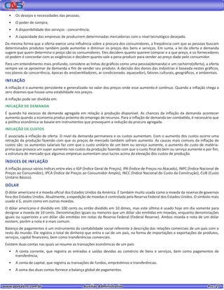 www.portalcns.com.br			 Auxiliar Administrativo	 	 Pag. 27
•	 Os desejos e necessidades das pessoas;
•	 O poder de compra;
•	 A disponibilidade dos serviços - concorrência;
•	 A capacidade das empresas de produzirem determinadas mercadorias com o nível tecnológico desejado.
Da mesma forma que a oferta exerce uma influência sobre a procura dos consumidores, a freqüência com que as pessoas buscam
determinados produtos também pode aumentar e diminuir os preços dos bens e serviços. Em suma, a lei da oferta e demanda
sugere que quem determina o preço são os consumidores. Eles decidem quanto querem comprar e a que preço, e os fornecedores
só podem é concordar com as exigências e decidem quanto vale a pena produzir para vender ao preço dado pelo consumidor.
Para um entendimento mais profundo, considere as linhas do gráficos como uma pessoa(demanda) e um cachorro(oferta), a oferta
sempre vai se aproximar da demanda a fim de vender seu produto. A decisão dos donos das indústrias é baseada nestes gráficos,
nos planos da concorrência, épocas do ano(ventiladores, ar condicionado, aquecedor), fatores culturais, geográficos, e ambientais.
INFLAÇÃO
A inflação é o aumento persistente e generalizado no valor dos preços onde esse aumento é contínuo. Quando a inflação chega a
zero dizemos que houve uma estabilidade nos preços.
A inflação pode ser dividida em:
INFLAÇÃO DE DEMANDA
É quando há excesso de demanda agregada em relação à produção disponível. As chances da inflação da demanda acontecer
aumenta quando a economia produz próximo do emprego de recursos. Para a inflação de demanda ser combatida, é necessário que
a política econômica se baseie em instrumentos que provoquem a redução da procura agregada.
INFLAÇÃO DE CUSTOS
É associada à inflação de oferta. O nível da demanda permanece e os custos aumentam. Com o aumento dos custos ocorre uma
retração da produção fazendo com que os preços de mercado também sofram aumento. As causas mais comuns da inflação de
custos são: os aumentos salariais faz com que o custo unitário de um bem ou serviço aumente, o aumento do custo de matéria-
prima que provoca um super aumento nos custos da produção fazendo com que o custo final do bem ou serviço aumente e por fim,
a estrutura de mercado que algumas empresas aumentam seus lucros acima da elevação dos custos de produção.
ÍNDICES DE INFLAÇÃO
A inflação possui vários índices entre eles o IGP (Índice Geral de Preços), IPA (Índice de Preços no Atacado), INPC (Índice Nacional de
Preços ao Consumidor), IPCA (Índice de Preços ao Consumidor Amplo), INCC (Índice Nacional do Custo da Construção), CUB (Custo
Unitário Básico).
DÓLAR
O dólar americano é a moeda oficial dos Estados Unidos da América. É também muito usada como a moeda da reserva de governos
fora dos Estados Unidos. Atualmente, a expedição de moedas é controlada pela Reserva Federal dos Estados Unidos. O símbolo mais
usado é $, assim como em outras moedas.
O dólar americano é dividido em 100 cents ou então dividido em 10 dimes, mas este último é usado hoje em dia somente para
designar a moeda de 10 cents. Denominações iguais ou menores que um dólar são emitidas em moedas, enquanto denominações
iguais ou superiores a um dólar são emitidas em notas da Reserva Federal (Federal Reserve). Ambos moeda e nota de um dólar
existem, porém a nota é a mais comum.
Balanço de pagamentos é um instrumento da contabilidade social referente à descrição das relações comerciais de um país com o
resto do mundo. Ele registra o total de dinheiro que entra e sai de um país, na forma de importações e exportações de produtos,
serviços, capital financeiro, bem como transferências comerciais.
Existem duas contas nas quais se resume as transações econômicas de um país:
•	 A conta corrente, que registra as entradas e saídas devidas ao comércio de bens e serviços, bem como pagamentos de
transferência;
•	 A conta de capital, que registra as transações de fundos, empréstimos e transferências.
•	 A soma das duas contas fornece a balança global de pagamentos.
 