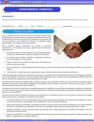 Pag. 30					 Auxiliar Administrativo 		 www.portalcns.com.br
Pontuação inicial _____% Data ____/____/20____ Professor _______________________ Responsável _______________________
MÓDULO 2 - LIÇÃO 2
Técnicas Comerciais
Em um cenário em que, cada vez mais, as empresas disputam pela
preferência de um mesmo cliente, a qualidade no atendimento se tornou
fundamental. Os clientes se tornaram mais exigentes e conscientes não
só de seus direitos, como também dos “mimos” que deverão receber
para prestigiar uma empresa com sua preferência.
Nesse contexto, algumas expectativas dos clientes se tornaram
elementares e, em qualquer que seja o segmento de mercado, elas
estão presentes.
•	 Em primeiro lugar, os clientes esperam que os profissionais que o
atendam se comprometam a ajudá-los a atingir seus objetivos;
•	 Em segundo, esperam obter sugestões e propostas de melhorias
em suas atividades e seus processos;
•	 Esperam também que o profissional de vendas não coloque seus
interesses acima dos deles;
•	 Que se mantenham comprometidos ao longo do tempo - ainda que não haja uma oportunidade imediata de venda ou de
negócio;
•	 E, finalmente, os clientes querem ter garantia de acesso e de atendimento sempre quando necessitarem.
Emborapareçasimplesatenderaessasexpectativas,pesquisasrecentesdemonstramque97%dasempresasnãoconseguemsatisfazer
mais do que 60% de seus clientes. Uma das principais razões apontadas é que os profissionais responsáveis pelo atendimento não
têm as competências exigidas para o bom desempenho da função.
O atendimento a clientes não significa apenas fazer produtos de alta qualidade, embora esta seja uma parte importante desse
atendimento. As pessoas não toleram produtos de má qualidade, elas os devolvem e passam a comprar em outro lugar. é preciso
oferecer excelência aos clientes para mantê-los.
O atendimento a clientes envolve todas as atividades da empresa e significa mais que atender reclamações, providenciar reembolsos
ou trocas nas devoluções ou sorrir para os clientes. Significa sair em sua busca, fazendo todo o possível para satisfazê-los e tomando
decisões que os beneficiem.
Na atual economia, prover excelentes serviços aos clientes pode ser uma diferença crítica no sucesso de uma empresa. Oito regras
básicas para alcançar a excelência no tratamento dos clientes:
•	 O tratamento deve vir de cima: a participação dos principais executivos da empresa é vital. Eles devem se empenhar no corpo-
a-corpo com os clientes, respondendo a seus telefonemas e cartas, visitando os PdVs etc.;
•	 Todo mundo precisa ser envolvido: a prestação do melhor serviço ao Cliente não pode ser atribuição de um setor específico
da empresa. As práticas de recrutamento, treinamento e reciclagem devem apoiar as metas de foco sobre o cliente;
•	 Delegar autoridade: o cliente não pode esperar por decisões dos escalões superiores. Elas devem ser tomadas no ato por
quem está na linha de frente;
•	 Rapidez no atendimento: a filtragem do atendimento deve prever o grau de prioridade dos problemas. Toda reclamação séria
deve ser respondida em no máximo 24 horas;
CONHECIMENTOS COMERCIAIS
INTRODUÇÃO
Nesta lição iremos obter conhecimento das técnicas comerciais e pós venda para o atendimento do cliente dentro de uma empresa.
 