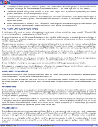 www.portalcns.com.br			 Auxiliar Administrativo	 	 Pag. 31
•	 Ouvir sempre o cliente: pesquisas periódicas ajudam a fazer a sintonia fina e dão orientação para os ajustes necessários.as
aspirações e os desejos dos consumidores estão em constante mudança. O que é bom hoje, pode não o ser amanhã;
•	 Trabalhar em parceria: a relação com o cliente não acaba com a simples venda. É preciso estar preparado para auxiliá-lo
quanto à melhor forma de utilizar seu produto ou serviço;
•	 Mudar os critérios de avaliação: a satisfação do cliente deve ser um item tão importante na análise de desempenho e para a
remuneração dos funcionários quanto a conquista de fatias de mercado ou o aumento de faturamento. Todo cliente deve ser
tratado como o único;
•	 Investir em treinamento: a orientação para a satisfação do cliente exige uma profunda mudança cultural na empresa. Para
isso, é preciso muito treinamento em conceitos de qualidade total e técnicas de ralações humanas.
VOU PENSAR UM POUCO E VOLTO DEPOIS
O cliente que resolve pensar um pouco e voltar depois para comprar está emitindo um sinal claro para o vendedor: “Olha, você não
me convenceu o suficiente para conquistar a minha confiança!”.
É importante destacar que um cliente, quando devidamente bem atendido, acaba assumindo uma relação de compromisso com o
vendedor. Mesmo que ele decida pesquisar um pouco mais, ou simplesmente pensar sobre a compra, um cliente bem atendido se
mantém fiel ao seu vendedor.
Mas, para que isso aconteça, é necessário que o profissional efetivamente crie esse vínculo. Um erro que muitos vendedores
cometem é o de apresentar aquela famosa frase no final da negociação: “Antes de fechar o negócio com outra pessoa, volte a falar
comigo”. E o pobre cliente fica pensando: “Voltar para quê? Se o vendedor tinha algo mais a me oferecer, porque não o fez agora?”.
Num mercado extremamente concorrido, um cliente volta somente se houver um vínculo mais forte na relação com o vendedor. E o
segredo é entender como se constrói esse vínculo. Uma boa dica é estabelecer um ponto em comum, algo que diferencie o vendedor
dos demais profissionais de vendas existentes.
É fácil de compreender esse conceito quando lembramos das nossas experiências como clientes. Note que, em alguns casos,
deixamos de comprar numa loja pela fidelidade que temos a um determinado vendedor do concorrente.
E mais: ele não tem o menor preço e, em alguns casos, o seu produto é inferior. Então, por que compramos? Simples.
Embora goste de ser paparicado, um cliente não costuma valorizar a mera bajulação. O que um cliente realmente reconhece como
de valor é o esforço sincero que um vendedor apresenta para atendê-lo bem.
OS CLIENTES VOLTAM SEMPRE
Cada vez mais os varejistas sabem que precisam estar na mente dos clientes, precisam ter a sua preferência. Não basta colocar
produtos na prateleira, contratar gente para atender e abrir as portas.
Como fazer isso? Bem, é necessário saber que o processo não é instantâneo nem solitário: fornecedores e empregados precisam
estar integrados nele. A seguir, iremos levantar alguns pontos que devem ser bem trabalhados para que a empresa tome o rumo
certo.
FORNECEDORES
Os fornecedores de produtos os serviços devem ser encarados como parte integrante do processo: se há problemas com eles, há
problemas na organização. Os fornecedores precisam ter a percepção de que a sua empresa é o seu parceiro preferido. O objetivo é
estar sempre disponível e se tornar o primeiro a ser procurado para campanhas promocionais cooperadas, lançamentos de produtos
e pesquisas de opinião, por exemplo.
Claro que o básico a ser feito é ter pontualidade nos pagamentos, respeitar os vendedores e se colocar à disposição, deixando clara
a intenção de manter uma parceria harmoniosa. Cultive esse relacionamento e envolva os fornecedores no seu dia-a-dia, pois só
assim eles estarão comprometidos com o sucesso do seu negócio. Você já deve ter ouvido falar que há pequenas lojas que compram
produtos a um custo menor que algumas das grandes redes. Por que será?
COLABORADORES
É condição que sejam corretamente selecionados e treinados. O clima na empresa precisa estar sempre bom, e toda a equipe deve
sentir prazer em estar lá, para ter a liberdade de expôr as suas idéias, contribuir com as diferentes experiências adquiridas em outras
empresas ou até sugerir a melhoria de procedimentos internos. Esse é o tempero que pode ser o diferencial frente à concorrência.
É necessário que os empregados tenham um objetivo numérico – por exemplo, elevação da média de vendas ou redução de perdas
e que sejam orientados sobre como chegar lá. Sempre lembrando que o objetivo principal em qualquer negócio é obter e reter
clientes.
 