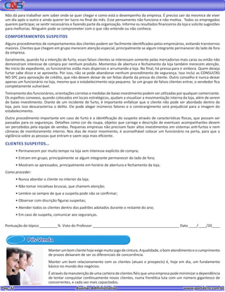 Pag. 32					 Auxiliar Administrativo 		 www.portalcns.com.br
Não dá para trabalhar sem saber onde se quer chegar e como está o desempenho da empresa. É preciso sair da mesmice de viver
um dia após o outro e ainda querer ter lucro no final do mês. Esse pensamento não funciona e não motiva. Todos os empregados
querem participar, se sentir necessários e fazendo parte da organização. Informe os resultados financeiros da loja e solicite sugestões
para melhorias. Ninguém pode se comprometer com o que não entende ou não conhece.
COMPORTAMENTOS SUSPEITOS
Alguns procedimentos de comportamentos dos clientes podem ser facilmente identificados pelos empresários, evitando transtornos
maiores. Clientes que chegam em grupo merecem atenção especial, principalmente se algum integrante permanecer do lado de fora
da empresa.
Geralmente, quando há a intenção de furto, esses falsos clientes se interessam somente pelas mercadorias mais caras ou então não
demonstram interesse de compra por nenhum produto. Momentos de abertura e fechamento da loja também merecem atenção.
No início do expediente, os funcionários estão mais dispersos e arrumando a loja. No final, há pressa para ir embora. Quem deseja
furtar sabe disso e se aproveita. Por isso, não se pode abandonar nenhum procedimento de segurança. Isso inclui as CONSULTAS
NO SPC para aprovação de crédito, que não devem deixar de ser feitas diante da pressa do cliente. Outro conselho é nunca deixar
apenas um funcionário na loja, mesmo que o estabelecimento seja pequeno. Se um grupo de falsos clientes entrar, o vendedor fica
completamente vulnerável.
Treinamento dos funcionários, orientações corretas e medidas de baixo investimento podem ser utilizadas por qualquer comerciante.
Os espelhos convexos, quando colocados em locais estratégicos, ajudam a visualizar a movimentação interna da loja, além de serem
de baixo investimento. Diante de um incidente de furto, é importante enfatizar que o cliente não pode ser abordado dentro da
loja, pois isso descaracteriza o delito. Ele pode alegar inúmeros fatores e o constrangimento será prejudicial para a imagem do
estabelecimento.
Outro procedimento importante em caso de furto é a identificação do suspeito através de características físicas, que possam ser
passadas para os seguranças. Detalhes como cor da roupa, objetos que carrega e descrição de eventuais acompanhantes devem
ser percebidos pela equipe de vendas. Pequenas empresas não precisam fazer altos investimentos em sistemas anti-furtos e nem
câmaras de monitoramento interno. Nos dias de maior movimento, é aconselhável colocar um funcionário na porta, para que a
vigilância sobre as pessoas que entram e saem seja mais eficiente.
CLIENTES SUSPEITOS...
• Permanecem por muito tempo na loja sem interesse explicito de compra;
• Entram em grupo, principalmente se algum integrante permanecer do lado de fora;
• Mostram-se apressados, principalmente em horário de abertura e fechamento da loja;
Como proceder:
• Nunca abordar o cliente no interior da loja;
• Não tomar iniciativas bruscas, que chamem atenção;
• Lembre-se sempre de que a suspeita pode não se confirmar;
• Observar com discrição figuras suspeitas;
• Atender todos os clientes dentro dos padrões adotados durante o restante do ano;
• Em caso de suspeita, comunicar aos seguranças.
Pós-Venda
Manterumbomclientehojeexigemuitojogodecintura.Aqualidade,obomatendimentoeocumprimento
de prazos deixaram de ser os diferenciais de concorrência.
Manter um bom relacionamento com os clientes (atuais e prospects) é, hoje em dia, um fundamento
básico no mundo dos negócios.
É através da manutenção de uma carteira de clientes fiéis que uma empresa pode minimizar a dependência
de tentar conquistar continuamente novos clientes, numa frenética luta com um número gigantesco de
concorrentes, e cada vez mais capacitados.
Pontuação do tópico _________% Visto do Professor ___________________________________________ Data ____/____/20____
 