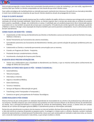 www.portalcns.com.br			 Auxiliar Administrativo	 	 Pag. 33
Esta acirrada perseguição a novos clientes tem aumentado dramaticamente os custos de marketing e, por esta razão, seguidamente
ouvimos falar que manter os clientes conquistados sai mais barato do que atrair clientes novos.
Fazer ações estratégicas de marketing direto ou retenção para quem realmente tem interesse e faz parte de seu mercado já atendido
é muito mais rentável para as empresas do que buscar clientes aleatórios através de propaganda em massa.
O QUE O CLIENTE BUSCA?
O cliente hoje não busca mais aquela empresa que faz o melhor trabalho da região, ela busca a empresa que entrega junto ao serviço
solicitado um brinde chamado satisfação. Dessa forma, os clientes esperam que o serviço pós-venda seja um atributo do produto
tanto quanto a qualidade, o design, seu rendimento e o preço. A satisfação que um produto proporciona não é relacionada apenas
ao produto em si, mas também ao pacote de serviços que o acompanha. A função do pós-venda é garantir esta satisfação, ajudando
a fidelizar o cliente e divulgar a boa reputação da empresa também para outros possíveis compradores. Essa é a alma da boa venda,
do bom atendimento.
COMO FAZER UM BOM PÓS - VENDA:
•	 Implantando um SAC ( Serviço de Atendimento aos Clientes ) e facilitando o acesso ao mesmo por parte da Clientela ( Via Lojas,
Telefone e Internet );
•	 Dando Treinamento aos Funcionários dos setores envolvidos;
•	 Concedendo autonomia aos funcionários de Atendimento e Vendas, para a pronta solução de quaisquer problemas junto aos
Clientes;
•	 Cadastrando os Clientes e mantendo permanente comunicação com os mesmos;
•	 Criando um Programa de Cliente - Freqüente;
•	 Prestando Serviços complementares a Venda;
•	 Incentivando a Avaliação da Empresa pelo Cliente;
O LOJISTA DEVE PRESTAR ATENÇÃO EM:
•	 Treinar seus colaboradores para a Qualidade no Atendimento aos Clientes, e que os mesmos tenho pleno conhecimento do
Código de Defesa do Consumidor.
PRINCIPAIS SETORES NOS QUAIS O PÓS - VENDA É ESSENCIAL:
•	 Automobilístico;
•	 Telecomunicações;
•	 Informática e Internet;
•	 Seguros e Assistência Médica;
•	 Eletro-Eletrônicos;
•	 Turismo e Hotelaria;
•	 Serviços de Reparos e Manutenção em geral;
•	 Franchising ( entre Franqueador e Franqueado );
•	 Comércio em geral, principalmente de Produtos Tecnológicos.
COMO REALIZAR O PÓS-VENDA
Diversas formas de pós-venda podem ser adotadas dependendo da necessidade de seu cliente e do produto/serviço oferecido pela
sua empresa. Grandes empresas que comercializam seus produtos em nível nacional utilizam-se de diversas formas de atendimento
ao cliente, mas a principal ferramenta é a terceirização de centrais de telemarketing. Neste serviço, o cliente entra em contato
através de um número de discagem gratuita (0800) e o atendimento presta as informações solicitadas.
Portais de auto-atendimento no próprio site da empresa na internet também são boas ferramentas de relacionamento com o cliente
e não está restrita às empresas de grande ou pequeno porte. A vantagem é o baixo custo e a eficácia. Quando a venda é realizada
através de representantes o contato pessoal é fundamental, nesse caso o pós-venda pode ser realizado a cada nova visita, ou mesmo
com o envio de material promocional e mala-direta, o que sempre enaltece o cliente.
 