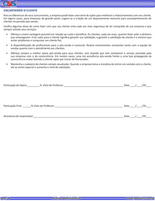Pag. 34					 Auxiliar Administrativo 		 www.portalcns.com.br
ENCANTANDO O CLIENTE
Para se diferenciar de seus concorrentes, a empresa pode fazer uma série de ações para melhorar o relacionamento com seu cliente.
Em alguns casos, para empresas de grande porte, sugere-se a criação de um departamento exclusivo para acompanhamento de
clientes no período pós-venda.
Confira algumas dicas de como fazer com que seu cliente sinta cada vez mais segurança de ter comprado de sua empresa e que
sempre solicite seus serviços:
•	 Ofereça a maior vantagem possível em relação ao custo x benefício. Os clientes, cada vez mais, querem fazer valer o dinheiro
que empregaram. Criar valor para o cliente significa garantir sua satisfação, e garantir a satisfação do cliente é o mesmo que
evitar problemas e conquistar um cliente fiel;
•	 A disponibilização de profissionais para o pós-venda é essencial. Realize treinamentos constantes tanto com a equipe de
vendas quanto com o atendimento aos clientes;
•	 Ofereça sempre o melhor apoio pós-venda para seus clientes. Isso impede que eles comparem o serviço prestado pela
sua empresa com o da concorrência. Em muitos casos, uma má assistência pós-venda frente a uma boa propaganda da
concorrência acaba fazendo o cliente optar por trocar de fornecedor;
•	 Mantenha o cadastro de clientes sempre atualizado. Quando a empresa toma a iniciativa de entrar em contato com o cliente,
ele se sente especial e aumenta o nível de satisfação.
Pontuação do tópico _________% Visto do Professor ___________________________________________ Data ____/____/20____
Pontuação Final ______% Visto do Professor _________________________________________________ Data ____/____/20____
Assinatura do responsável _________________________________________________________________ Data ____/____/20____
 