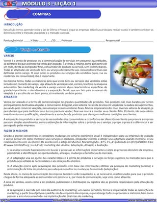 Pag. 36					 Auxiliar Administrativo 		 www.portalcns.com.br
MÓDULO 3 - LIÇÃO 1
Varejo e Atacado
VAREJO
Varejo é a venda de produtos ou a comercialização de serviços em pequenas quantidades,
ao contrário do que acontece na venda por atacado. É a venda a retalho, como por partes de
um todo, direta ao comprador final, consumidor do produto ou serviço, sem intermediários.
Todas as atividades de venda de bens ou serviços diretamente aos consumidores finais são
definidas como varejo. O local onde os produtos ou serviços são vendidos (lojas, rua ou
residência do consumidor) não é importante.
Da mesma forma, todas as maneiras pela qual estes bens ou serviços são vendidos estão
incluídas no conceito de varejo, seja através de venda pessoal, correio, telefone ou máquina
automática. No marketing da venda a varejo existem duas características específicas de
grande importância: o atendimento e a exposição. Sendo que um fato para o sucesso do
varejista é a escolha de um bom ponto, só mantendo um bom ponto.
ATACADO
Venda por atacado é a forma de comercialização de grandes quantidades de produtos. Tais produtos são mais baratos por serem
principalmente destinados a lojistas e comerciante. Em geral, este sistema necessita de elos em seqüência na cadeia de suprimentos,
passando pelo comércio varejista, para alcançar os consumidores finais. Muitos empresários dos mais diversos setores de atuação, já
perceberam que para melhorar seus lucros precisam vender, fixar sua marca e manter seus clientes fiéis. Portanto, são necessários
investimentos em qualificação, atendimento e variações de produtos que ofereçam melhores condições aos clientes.
A adequação dos produtos e serviços às necessidades dos consumidores e o conforto a ser oferecido ao cliente que procura a empresa
para um simples atendimento, como a obtenção de informações sobre o produto ou o serviço, o preço, o prazo é o diferencial a ser
perseguido pelas empresas.
FAZER O MELHOR
Devido à grande concorrência e constantes mudanças no cenário econômico atual é indispensável para as empresas de atacado
e varejo pensar em como melhorar seus serviços e produtos, conquistar clientes e atingir seus objetivos visando melhoria, o seu
relacionamento com seu cliente. De acordo com o artigo de Munhoz, Marketing Mix - 4 P’s, C’s, A’s publicado em (01/04/2008 11:24:
49 www. htmlstaff.org.) os 4 A’s do marketing são: Análise, Adaptação, Ativação e Avaliação.
1- A análise consiste basicamente em buscar e processar as informações importantes e úteis ao processo decisório da empresa,
permitindo a identificação de oportunidades, ameaças, mudanças e tendências do mercado.
2- A adaptação visa ao ajuste das características e à oferta de produtos e serviços às forças vigentes no mercado para que o
produto seja voltado às necessidades e aos desejos dos clientes.
3- A ativação ocorre após reavaliação dos produtos com base nas informações obtidas via pesquisa de marketing (análise) e
reformulação da linha de produtos para adequá-la melhor às mudanças do mercado (adaptação).
Nesta etapa, os meios de comunicação da empresa também serão reavaliados e, se necessário, reestruturados para que o produto
chegue de forma adequada ao consumidor em potencial e, por meio da comunicação, seja visto como atraente.
A área de vendas, assim como a de produto, publicidade e distribuição ou logística são as grandes responsáveis pela ativação do
produto.
4- A avaliação é exercida por meio da auditoria de marketing: um exame periódico, formal e imparcial de todas as operações de
marketing, a partir dos objetivos e padrões de desempenho da empresa, e que abrange todos os processos e métodos, bem como
pessoas e estruturas envolvidas na implantação das diretrizes de marketing.
Pontuação inicial _____% Data ____/____/20____ Professor _______________________ Responsável _______________________
COMPRAS
INTRODUÇÃO
Nesta lição iremos aprender sobre a Lei de Oferta e Procura, o que as empresas estão buscando para reduzir custos e também conhecer as
diferenças entre o mercado atacadista e o mercado varejista.
 