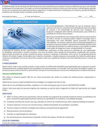 www.portalcns.com.br			 Auxiliar Administrativo	 	 Pag. 37
A implementação das ferramentas de Marketing são de vital importância para qualquer empresa ambiciosa que quer uma posição
de destaque no mercado atual. Para todos os ramos de atividade tanto industrial, comercial ou de serviços o marketing bem aplicado
tornou-se um requisito para sobrevivência desses organismos. O departamento de marketing de uma empresa, quando alinhado às
tendências de mercado, produz resultados extraordinários.
Pontuação do tópico _________% Visto do Professor ___________________________________________ Data ____/____/20____
Compra e Fornecedores
No mundo globalizado e informatizado em que as empresas vivem,
cada vez mais nota-se a importância da utilização de novas tecnologias
de compras e da implantação de técnicas mais vantajosas que
busquem a integração entre clientes e fornecedores, para melhorar a
qualidade de serviços e/ou produtos.
Agoraqueasfacilidadesdecomunicaçãoestãocadavezmaispresentes
em todo o mundo, as empresas podem adquirir tecnologia, bens e
informações com maior facilidade, apenas acessando um sistema
informatizado. No entanto, aspectos como a localização geográfica e a
atuação em conjunto também representam facilidades quando se fala
na aquisição de produtos ou matérias-primas, o que significa também
maior poder de barganha e maior competitividade no mercado.
A aquisição de matérias primas, suprimentos e componentes, representa um fator decisivo na atividade de uma organização.
As atividades relacionadas a compras envolvem uma série de fatores como seleção de fornecedores, qualificação dos serviços,
determinação de prazos de vendas, previsão de preços, serviços e mudanças na demanda, entre outros. Já que grande parte do
dinheiro de vendas é pago a fornecedores por materiais comprados, reduções pequenas na aquisição dos materiais podem gerar
melhorias consideráveis nos lucros. Dessa forma, pode-se dizer que a gestão de compras é de vital importância para o sucesso da
empresa.
E-PROCUREMENT
Neste cenário, saber o que, quanto, quando e como comprar é o diferencial competitivo que organizações que se agrupam, buscam
coletivamente para conseguir ganhos que possibilitem seu posicionamento no mercado. Para isso novas tecnologias surgiram na
área de compras, como é o caso do e-procurement (compra on-line de produtos) e isto já uma realidade para as empresas brasileiras.
POR QUE COMPRAR BEM:
•Em média as empresas gastam 50% de sua renda proveniente das vendas na compra de matérias-primas, componentes e
suprimentos;
•Desta forma assume o papel verdadeiramente estratégico nos negócios de hoje em dia;
•Deixa de ser uma atividade burocrática, repetitiva e um centro de despesas para se tornar UM CENTRO DE LUCROS;
•Hoje é vista como parte do processo logístico das empresas ou seja faz parte integrante da Cadeia de Suprimentos (ou Supply
Chain).
OBJETIVOS
a)	 Obter um fluxo contínuo de suprimentos a fim de atender aos programas de produção (materiais diretos ou produtivos). Ou
para o restante da organização (materiais indiretos ou improdutivos ou auxiliares), na qualidade desejada;
b)	 Coordenar esse fluxo de maneira que seja aplicado um mínimo de investimento que afete a operacionalidade da empresa;
c)	 Comprar materiais e insumos aos menores preços, obedecendo padrões de quantidade e qualidade;
d)	 Procurar sempre as melhores condições para empresa, principalmente de pagamento;
e)	 Relacionamento com fornecedores;
f)	 Entender as especificações do solicitante;
g)	 No momento preciso. Rastreamento do pedido. Controle de estoque. Período de recebimento.
CICLO DE COMPRAS
O ciclo de compras consiste em seguir os seguintes passos:
 