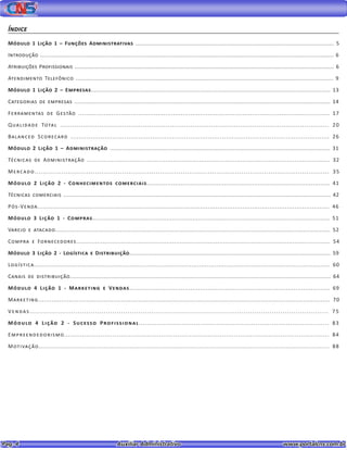 Pag. 4					 Auxiliar Administrativo 		 www.portalcns.com.br
Índice
Módulo 1 Lição 1 – Funções Administrativas .................................................................................................................... 5
Introdução ................................................................................................................................................................................... 6
Atribuições Profissionais ..................................................................................................................................................................... 6
Atendimento Telefônico ................................................................................................................................................... 9
Módulo 1 Lição 2 – Empresas.......................................................................................................................................... 13
Categorias de empresas .................................................................................................................................................... 14
Ferramentas de Gestão .................................................................................................................................. 17
Qualidade Total .................................................................................................................................. 20
Balanced Scorecard .................................................................................................................................. 26
Módulo 2 Lição 1 – Administração ............................................................................................................................. 31
Técnicas de Administração .................................................................................................................................. 32
Mercado............................................................................................................................................. 35
Módulo 2 Lição 2 - Conhecimentos comerciais................................................................................................. 41
Técnicas comerciais ............................................................................................................................................................ 42
Pós-Venda....................................................................................................................................................... 46
Módulo 3 Lição 1 - Compras................................................................................................................................ 51
Varejo e atacado......................................................................................................................................................... 52
Compra e Fornecedores....................................................................................................................................... 54
Módulo 3 Lição 2 - Logística e Distribuição....................................................................................................................... 59
Logística.......................................................................................................................................................... 60
Canais de distribuição................................................................................................................................................... 64
Módulo 4 Lição 1 - Marketing e Vendas......................................................................................................... 69
Marketing....................................................................................................................................................... 70
Vendas......................................................................................................................................... 75
Módulo 4 Lição 2 - Sucesso Profissional............................................................................................. 83
Empreendedorismo................................................................................................................................... 84
Motivação................................................................................................................................................... 88
 