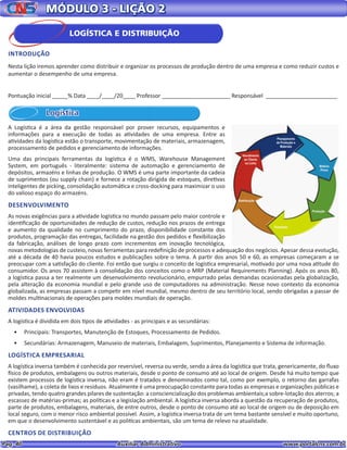 Pag. 40					 Auxiliar Administrativo 		 www.portalcns.com.br
MÓDULO 3 - LIÇÃO 2
Logística
A Logística é a área da gestão responsável por prover recursos, equipamentos e
informações para a execução de todas as atividades de uma empresa. Entre as
atividades da logística estão o transporte, movimentação de materiais, armazenagem,
processamento de pedidos e gerenciamento de informações.
Uma das principais ferramentas da logística é o WMS, Warehouse Management
System, em português - literalmente: sistema de automação e gerenciamento de
depósitos, armazéns e linhas de produção. O WMS é uma parte importante da cadeia
de suprimentos (ou supply chain) e fornece a rotação dirigida de estoques, diretivas
inteligentes de picking, consolidação automática e cross-docking para maximizar o uso
do valioso espaço do armazéns.
DESENVOLVIMENTO
As novas exigências para a atividade logística no mundo passam pelo maior controle e
identificação de oportunidades de redução de custos, redução nos prazos de entrega
e aumento da qualidade no cumprimento do prazo, disponibilidade constante dos
produtos, programação das entregas, facilidade na gestão dos pedidos e flexibilização
da fabricação, análises de longo prazo com incrementos em inovação tecnológica,
novas metodologias de custeio, novas ferramentas para redefinição de processos e adequação dos negócios. Apesar dessa evolução,
até a década de 40 havia poucos estudos e publicações sobre o tema. A partir dos anos 50 e 60, as empresas começaram a se
preocupar com a satisfação do cliente. Foi então que surgiu o conceito de logística empresarial, motivado por uma nova atitude do
consumidor. Os anos 70 assistem à consolidação dos conceitos como o MRP (Material Requirements Planning). Após os anos 80,
a logística passa a ter realmente um desenvolvimento revolucionário, empurrado pelas demandas ocasionadas pela globalização,
pela alteração da economia mundial e pelo grande uso de computadores na administração. Nesse novo contexto da economia
globalizada, as empresas passam a competir em nível mundial, mesmo dentro de seu território local, sendo obrigadas a passar de
moldes multinacionais de operações para moldes mundiais de operação.
ATIVIDADES ENVOLVIDAS
A logística é dividida em dois tipos de atividades - as principais e as secundárias:
•	 Principais: Transportes, Manutenção de Estoques, Processamento de Pedidos.
•	 Secundárias: Armazenagem, Manuseio de materiais, Embalagem, Suprimentos, Planejamento e Sistema de informação.
LOGÍSTICA EMPRESARIAL
A logística inversa também é conhecida por reversível, reversa ou verde, sendo a área da logística que trata, genericamente, do fluxo
físico de produtos, embalagens ou outros materiais, desde o ponto de consumo até ao local de origem. Desde há muito tempo que
existem processos de logística inversa, não eram é tratados e denominados como tal, como por exemplo, o retorno das garrafas
(vasilhame), a coleta de lixos e resíduos. Atualmente é uma preocupação constante para todas as empresas e organizações públicas e
privadas, tendo quatro grandes pilares de sustentação: a consciencialização dos problemas ambientais;a sobre-lotação dos aterros; a
escassez de matérias-primas; as políticas e a legislação ambiental. A logística inversa aborda a questão da recuperação de produtos,
parte de produtos, embalagens, materiais, de entre outros, desde o ponto de consumo até ao local de origem ou de deposição em
local seguro, com o menor risco ambiental possível. Assim, a logística inversa trata de um tema bastante sensível e muito oportuno,
em que o desenvolvimento sustentável e as politícas ambientais, são um tema de relevo na atualidade.
CENTROS DE DISTRIBUIÇÃO
Pontuação inicial _____% Data ____/____/20____ Professor ______________________ Responsável _______________________
LOGÍSTICA E DISTRIBUIÇÃO
INTRODUÇÃO
Nesta lição iremos aprender como distribuir e organizar os processos de produção dentro de uma empresa e como reduzir custos e
aumentar o desempenho de uma empresa.
 
