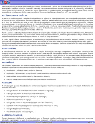 www.portalcns.com.br			 Auxiliar Administrativo	 	 Pag. 41
Centro de distribuição (CD) é um armazém que tem por missão realizar a gestão dos estoques de mercadorias na distribuição física.
As atividades englobam recepção, expedição, manuseio e armazenagem de mercadorias, administração de informações, emissão de
notas fiscais, conhecimentos de transporte e outros documentos e, em alguns casos, agregação de valor intrínseco (físico) como a
colocação de embalagens e rótulos e a preparação de kits comerciais (“compre dois e leve três”, por exemplo).
GESTÃO DA CADEIA LOGÍSTICA
A gestão da cadeia logística é a integração dos processos do negócio do consumidor através dos fornecedores de produtos, serviços
e informação, com o objetivo de acrescentar valor para o cliente. Na cadeia logística padrão, as matérias-primas são procuradas
e os bens são produzidos em uma ou mais fábricas, transportadas para armazéns como armazenamento intermédio, e depois
transportadas para os varejistas ou clientes. As estratégias utilizadas para obter uma cadeia logística eficaz consideram as interações
entre os vários níveis da cadeia logística, de forma a reduzir o custo e melhorar o serviço prestado. A cadeia logística consiste nos
fornecedores, centros de fabricação, armazéns e centros de distribuição, assim como matérias-primas, produtos no processo de
fabricação, e produtos finais que circulam entre as fábricas.
Assim a gestão da cadeia logística consiste numa série de aproximações utilizadas para integrar eficazmente fornecedores, fabricantes
e lojas, para que a mercadoria seja produzida e distribuída nas quantidades ideais, na localização certa e no tempo correto, com o
objectivo de satisfazer o nível de serviço e diminuir os custos ao longo do sistema.
A cadeia logística não é composta apenas de movimentação de produtos físicos entre empresas. Envolve, também, o fluxo de
informação e capitais entre as mesmas companhias. A comunicação é um fator chave para a manutenção e gestão da cadeia logística.
Os membros da cadeia logística têm de fazer tudo o que estiver ao seu alcance para melhorar as operações da cadeia, pois são essas
medidas que permitem reduzir os custos e aumentar as receitas.
ARMAZENAGEM
A armazenagem é constituída por um conjunto de funções de recepção, descarga, carregamento, arrumação e conservação de
matérias-primas, produtos acabados ou semi-acabados. Uma vez que este processo envolve mercadorias, este apenas produz
resultados quando é realizada uma operação, nas existências em trânsito, com o objetivo de lhes acrescentar valor. Pode-se definir a
missão da armazenagem como o compromisso entre os custos e a melhor solução para as empresas. Na prática isto só é possível se
tiver em conta todos os fatores que influenciam os custos de armazenagem, bem como a importância relativa dos mesmos.
IMPORTÂNCIA
De forma a ir ao encontro das necessidades das empresas, e uma vez que os materiais têm tempos mortos ao longo do processo,
estes necessitam de uma armazenagem racional e devem obedecer a algumas exigências:
•	 Quantidade: a suficiente para a produção planeada;
•	 Qualidade: a recomendada ou pré-definida como conveniente no momento da sua utilização;
•	 Oportunidade: a disponibilidade no local e momento desejado;
•	 Preço: o mais econômico possível dentro dos parâmetros mencionados.
VANTAGENS
A armazenagem quando efetuada de uma forma racional poderá trazer inúmeros benefícios os quais se traduzem diretamente em
reduções de custos:
•	 Redução de risco de acidente e consequente aumento da segurança;
•	 Satisfação e aumento da motivação dos trabalhadores;
•	 Incremento na produção e maior utilização da tecnologia;
•	 Melhor aproveitamento do espaço;
•	 Redução dos custos de movimentações bem como das existências;
•	 Facilidade na fiscalização do processo e consequente diminuição de erros;
•	 Redução de perdas e inutilidades;
•	 Versatilidade perante novas condições.
A LOGÍSTICA NO VAREJO
Sempre buscamos trabalhar de forma planejada, com os fluxos de trabalho condizendo com os nossos recursos, mas surgem as
atividades especiais para as quais devemos nos dedicar para suprir a falta dos recursos ideais.
 
