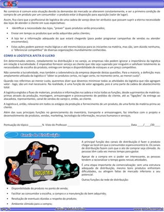 Pag. 42					 Auxiliar Administrativo 		 www.portalcns.com.br
No comércio é comum esta situação devido às demandas do mercado se alterarem constantemente, e ser a primeira condição de
compra de um produto por um consumidor: o produto estar à disposição para aquisição (valor de lugar).
Assim, fica claro que o profissional de logística de uma cadeia de varejo deve ter atributos que possam suprir a eterna necessidade
das lojas de atender o cliente em suas expectativas:
•	 Identificar a necessidade das lojas, “prever” quais produtos serão procurados;
•	 Enviar em tempo os produtos que serão adquiridos pelos clientes;
•	 A loja ter a informação adequada do que estará chegando (para poder programar campanhas de vendas ou atender
encomendas);
•	 Estas ações podem parecer muito lógicas e até mesmo básicas para os iniciantes na matéria, mas são, sem dúvida nenhuma,
o “diferencial competitivo” de diversas organizações mundialmente conhecidas.
COMO A LOGÍSTICA AFETA O LUCRO
Em determinados setores, notadamente na distribuição e no varejo, as empresas não podem ignorar a importância da logística
em relação à lucratividade. É imperativo fornecer serviço ao cliente que não seja superado por ninguém e satisfazer totalmente às
necessidades de escolha do produto, entrega em tempo e disponibilidade de estoques a um preço competitivo.
Não somente a lucratividade, mas também a sobrevivência da empresa depende destas questões. Para a maioria, a definição mais
amplamente utilizada da logística é “obter os produtos certos, no lugar certo, no momento certo, ao menor custo”.
Quando nos referimos ao menor custo, queremos dizer que devemos minimizar todas as atividades da logística que não agregam
valor - logo, são um mal necessário. Na realidade, é uma função de valor agregado, pois é uma parte da cadeia de abastecimento
total.
A logística engloba o fluxo de materiais, produtos e informações na cadeia e inclui todas as funções, desde suprimentos de matérias-
primas através da produção, montagem, armazenagem e processamento de pedidos do cliente, até as “ligações” da entrega ao
atacadista, representantes, canal de vendas do varejo e, então, ao cliente.
A logística é, então, relevante em todos os estágios da produção e fornecimento de um produto, de uma fonte de matéria-prima ao
cliente.
Além das suas principais funções no gerenciamento do inventário, transporte e armazenagem, faz interface com o projeto e
desenvolvimento de produtos, vendas, marketing, tecnologia da informação, recursos humanos e serviços.
Pontuação do tópico _________% Visto do Professor ___________________________________________ Data ____/____/20____
Canais de Distribuição
A principal função dos canais de distribuição é fazer o produto
chegar ao local em que o consumidor espera encontrá-lo. Os canais
de distribuição fazem com que o ato de comprar seja cômodo. As
pessoas têm cada vez menos tempo para gastar.
Apesar de a compra em si poder ser interessante, as pessoas
tendem a racionalizar o tempo gasto nessas atividades.
É uma etapa importante da comercialização: sem uma estrutura
adequada de distribuição, mesmo bons produtos enfrentam
dificuldades, ou atingem fatias de mercado inferiores a seu
potencial.
Outras funções da rede de distribuição:
•	 Disponibilidade do produto no ponto de venda;
•	 Facilitar ao consumidor a escolha, a compra e a manutenção do bem adquirido;
•	 Resolução de eventuais dúvidas a respeito do produto;
•	 Ambiente cômodo para a compra;
 