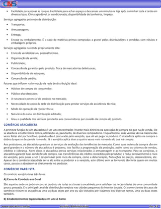 www.portalcns.com.br			 Auxiliar Administrativo	 	 Pag. 43
•	 Facilidade para provar as roupas. Facilidade para achar espaço e descansar um minuto na loja após caminhar toda a tarde em
diversas lojas. Clima agradável: ar condicionado, disponibilidade de banheiros, limpeza.
Serviços agregados pela rede de distribuição:
•	 Transporte;
•	 Armazenagem;
•	 Entrega;
•	 Envase ou embalamento. É o caso de matérias-primas compradas a granel pelos distribuidores e vendidas com rótulos e
embalagens próprios.
Serviços agregados na venda propriamente dita:
•	 Envio de vendedores ou pessoal técnico.
•	 Organização da venda;
•	 Publicidade;
•	 Concessão de garantias pelo produto. Troca de mercadorias defeituosas;
•	 Disponibilidade de estoques;
•	 Concessão de crédito.
Fatores que influem na formação da rede de distribuição ideal:
•	 Hábitos de compra do consumidor;
•	 Público-alvo desejado;
•	 A natureza e potencial do produto no mercado;
•	 Necessidade de apoio da rede de distribuição para prestar serviços de assistência técnica;
•	 Modo de operação da concorrência;
•	 Natureza do canal de distribuição adotado;
•	 Grau e qualidade dos serviços prestados aos consumidores por ocasião da compra do produto.
COMÉRCIO ATACADISTA
A primeira função de um atacadista é ser um concentrador. Investe mais dinheiro na operação de compra do que na de venda. Ele
se abastece em diferentes fontes, utilizando-se, para tanto, de diversos compradores. Enquanto isso, suas vendas são na maioria das
vezes feitas até por telefone, quando não é procurado pelo varejista, que ali vai pegar o produto. O atacadista aplica na compra o
dobro do que se despende na venda. Já o varejista aplica duas a quatro vezes mais na venda do que na compra.
Aos produtores, os atacadistas prestam os serviços de avaliação das tendências de mercado. Como suas ordens de compra são em
geral grandes e o número de atacadistas é pequeno, isto facilita a programação da produção, assim como os sistemas de vendas,
créditos e cobrança. Além disso, o atacadista presta serviços relacionados à armazenagem e ao transporte. Para os varejistas, o
atacadista garante boas condições de compra, nas transferências do crédito concedido pelo produtor, e reduz sensivelmente o risco
do varejista, pois passa a ser o responsável pelo risco da compra, como a deterioração, flutuações de preços, obsolescência, etc.
Apesar de o comércio atacadista ser o elo entre o produtor e o varejista, este último vem se tornando tão forte quem em muitos
casos, passou a abastecer-se diretamente no produtor.
COMÉRCIO VAREJISTA
O comércio varejista teve três fases.
A) Casas de Comércio em Geral
São aquelas onde se pode encontrar produto de todas as classes concebíveis para satisfazer as necessidades de uma comunidade
pouco povoada. É o principal canal de distribuição varejista nas cidades pequenas do interior do país. Os comerciantes de casas de
comércio visitam os atacadistas uma ou duas vezes por ano ou são visitados por viajantes dos diversos ramos, uma ou duas vezes
também.
B) Estabelecimentos Especializados em um só Ramo
 
