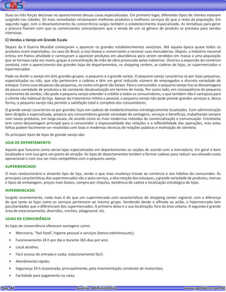 Pag. 44					 Auxiliar Administrativo 		 www.portalcns.com.br
Duas ou três forças decisivas no aparecimento dessas casas especializadas. Em primeiro lugar, diferentes tipos de clientes estavam
surgindo nas cidades. Os mais remediados reclamavam melhores produtos e melhores serviços do que o resto da população. Em
segundo lugar, com o desenvolvimento da concorrência surgiu também o estabelecimento especializado. As tentativas para gerar
a procura fizeram com que os comerciantes concordassem que a venda de um só gênero de produto se prestava para vendas
intensivas.
C) Vendas a Varejo em Grande Escala
Depois da II Guerra Mundial começaram a aparecer os grandes estabelecimentos varejistas. Até aquela época quase todos os
produtos eram importados, no caso do Brasil, e isso levava o comerciante a racionar suas mercadorias. Depois, a indústria nacional
entrou em franca atividade e começaram a aparecer produtos em abundância para serem vendidos em massa a uma população
que se tornava cada vez maior, graças à concentração de mão de obra provocada pelas indústrias. Ocorreu a expansão do comércio
varejista, com o aparecimento das grandes lojas de departamentos, os shopping centers, as cadeias de lojas, os supermercados e
hipermercados.
Pode-se dividir o varejo em dois grandes grupos: o pequeno e o grande varejo. O pequeno varejo caracteriza-se por lojas pequenas,
especializadas ou não, que não pertencem a cadeias e têm em geral reduzido número de empregados e discreta variedade de
estoque. Como suas despesas são pequenas, os custos em geral são baixos. Para o consumidor, o pequeno varejo traz as desvantagens
da pouca variedade de produtos e da constante desatualização em termos de moda. Por outro lado, em conseqüência do pequeno
movimento de vendas, não pode o pequeno varejo estender o crédito a todos os consumidores, o que também não é vantajoso para
o cliente não habitual da loja. Apesar do tratamento íntimo e pessoal, o pequeno varejo não pode prestar grandes serviços e, dessa
forma, o pequeno varejo não permite a satisfação total e completa dos consumidores.
O grande varejo caracteriza-se por grandes lojas em cadeias de estabelecimentos estrategicamente localizados. Com administração
bem dirigida e especializada, propicia aos consumidores grande variedade de vantagens, serviços e benefícios, trabalhando sempre
com novos produtos, em larga escala, de acordo como os mais modernos métodos de comercialização e comunicação. Entretanto
tem como desvantagem principal para o consumidor a impessoalidade das relações e a inflexibilidade das operações, mas estas
falhas podem facilmente ser resolvidas com boas e modernas técnicas de relações públicas e motivação de clientela.
Os principais tipos de lojas de grande varejo são:
LOJA DE DEPARTAMENTO
Aquela que funciona como várias lojas especializadas em departamentos ou seções de acordo com a mercadoria. Em geral é bem
localizada e com isso gera um ponto de atração. As lojas de departamentos tendem a formar cadeias para reduzir seu elevado custo
operacional e com isso ser mais competitiva com o pequeno varejo.
SUPERMERCADO
O mais revolucionário e atraente tipo de loja, sendo o que mais mudança trouxe ao comércio e aos hábitos do consumidor. As
principais características dos supermercados são o auto-serviço, a alta rotação dos estoques, a grande variedade de produtos, marcas
e tipos de embalagem, preços mais baixos, compra por impulso, existência de cadeia e localização estratégica de lojas.
HIPERMERCADO
Surgido recentemente, nada mais é do que um supermercado com características de shopping center regional, com a diferença
de que tanto as lojas como os serviços pertencem ao mesmo grupo. Vendendo desde o alfinete ao avião, o hipermercado tem
peculiaridades que o diferenciam dos supermercados. A primeira delas é a sua localização, fora da área urbana. A segunda é grande
área de estacionamento, diversões, creches, playground, etc.
LOJAS DE CONVENIÊNCIA
As lojas de conveniência oferecem vantagens como:
•	 Mercearia, “fast food”, higiene pessoal e serviços (banco eletrônico,etc);
•	 Funcionamento 24 h por dia e durante 365 dias por ano;
•	 Local atrativo;
•	 Fácil acesso de entrada e saída; estacionamento fácil;
•	 Atendimento rápido;
•	 Segurança 24 h ocasionada, principalmente, pela movimentação constante de motoristas;
•	 Facilidade para pagamento no caixa.
 