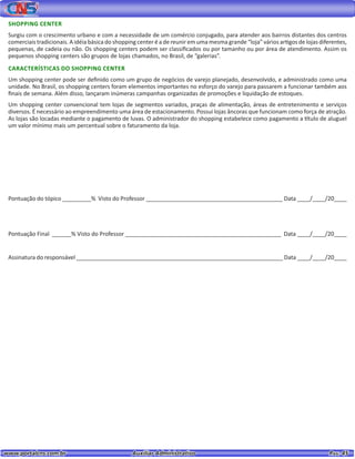 www.portalcns.com.br			 Auxiliar Administrativo	 	 Pag. 45
SHOPPING CENTER
Surgiu com o crescimento urbano e com a necessidade de um comércio conjugado, para atender aos bairros distantes dos centros
comerciais tradicionais. A idéia básica do shopping center é a de reunir em uma mesma grande “loja” vários artigos de lojas diferentes,
pequenas, de cadeia ou não. Os shopping centers podem ser classificados ou por tamanho ou por área de atendimento. Assim os
pequenos shopping centers são grupos de lojas chamados, no Brasil, de “galerias”.
CARACTERÍSTICAS DO SHOPPING CENTER
Um shopping center pode ser definido como um grupo de negócios de varejo planejado, desenvolvido, e administrado como uma
unidade. No Brasil, os shopping centers foram elementos importantes no esforço do varejo para passarem a funcionar também aos
finais de semana. Além disso, lançaram inúmeras campanhas organizadas de promoções e liquidação de estoques.
Um shopping center convencional tem lojas de segmentos variados, praças de alimentação, áreas de entretenimento e serviços
diversos. É necessário ao empreendimento uma área de estacionamento. Possui lojas âncoras que funcionam como força de atração.
As lojas são locadas mediante o pagamento de luvas. O administrador do shopping estabelece como pagamento a título de aluguel
um valor mínimo mais um percentual sobre o faturamento da loja.
Pontuação do tópico _________% Visto do Professor ___________________________________________ Data ____/____/20____
Pontuação Final ______% Visto do Professor _________________________________________________ Data ____/____/20____
Assinatura do responsável _________________________________________________________________ Data ____/____/20____
 
