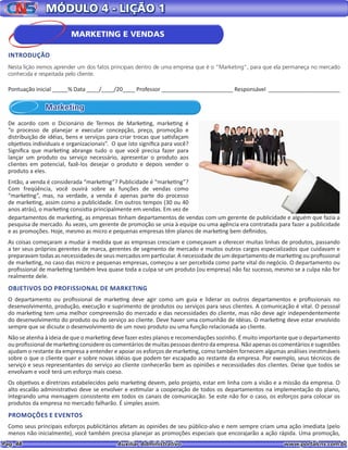 Pag. 48					 Auxiliar Administrativo 		 www.portalcns.com.br
MÓDULO 4 - LIÇÃO 1
Marketing
De acordo com o Dicionário de Termos de Marketing, marketing é
“o processo de planejar e executar concepção, preço, promoção e
distribuição de idéias, bens e serviços para criar trocas que satisfaçam
objetivos individuais e organizacionais”. O que isto significa para você?
Significa que marketing abrange tudo o que você precisa fazer para
lançar um produto ou serviço necessário, apresentar o produto aos
clientes em potencial, fazê-los desejar o produto e depois vender o
produto a eles.
Então, a venda é considerada “marketing”? Publicidade é “marketing”?
Com freqüência, você ouvirá sobre as funções de vendas como
“marketing”, mas, na verdade, a venda é apenas parte do processo
de marketing, assim como a publicidade. Em outros tempos (30 ou 40
anos atrás), o marketing consistia principalmente em vendas. Em vez de
departamentos de marketing, as empresas tinham departamentos de vendas com um gerente de publicidade e alguém que fazia a
pesquisa de mercado. Às vezes, um gerente de promoção se unia à equipe ou uma agência era contratada para fazer a publicidade
e as promoções. Hoje, mesmo as micro e pequenas empresas têm planos de marketing bem definidos.
As coisas começaram a mudar à medida que as empresas cresciam e começavam a oferecer muitas linhas de produtos, passando
a ter seus próprios gerentes de marca, gerentes de segmento de mercado e muitos outros cargos especializados que cuidavam e
preparavam todas as necessidades de seus mercados em particular. A necessidade de um departamento de marketing ou profissional
de marketing, no caso das micro e pequenas empresas, começou a ser percebida como parte vital do negócio. O departamento ou
profissional de marketing também leva quase toda a culpa se um produto (ou empresa) não faz sucesso, mesmo se a culpa não for
realmente dele.
OBJETIVOS DO PROFISSIONAL DE MARKETING
O departamento ou profissional de marketing deve agir como um guia e liderar os outros departamentos e profissionais no
desenvolvimento, produção, execução e suprimento de produtos ou serviços para seus clientes. A comunicação é vital. O pessoal
do marketing tem uma melhor compreensão do mercado e das necessidades do cliente, mas não deve agir independentemente
do desenvolvimento do produto ou do serviço ao cliente. Deve haver uma comunhão de idéias. O marketing deve estar envolvido
sempre que se dicsute o desenvolvimento de um novo produto ou uma função relacionada ao cliente.
Não se atenha à ideia de que o marketing deve fazer estes planos e recomendações sozinho. É muito importante que o departamento
ou profissional de marketing considere os comentários de muitas pessoas dentro da empresa. Não apenas os comentários e sugestões
ajudam o restante da empresa a entender e apoiar os esforços de marketing, como também fornecem algumas análises inestimáveis
sobre o que o cliente quer e sobre novas idéias que podem ter escapado ao restante da empresa. Por exemplo, seus técnicos de
serviço e seus representantes do serviço ao cliente conhecerão bem as opiniões e necessidades dos clientes. Deixe que todos se
envolvam e você terá um esforço mais coeso.
Os objetivos e diretrizes estabelecidos pelo marketing devem, pelo projeto, estar em linha com a visão e a missão da empresa. O
alto escalão administrativo deve se envolver e estimular a cooperação de todos os departamentos na implementação do plano,
integrando uma mensagem consistente em todos os canais de comunicação. Se este não for o caso, os esforços para colocar os
produtos da empresa no mercado falharão. É simples assim.
PROMOÇÕES E EVENTOS
Como seus principais esforços publicitários afetam as opiniões de seu público-alvo e nem sempre criam uma ação imediata (pelo
menos não inicialmente), você também precisa planejar as promoções especiais que encorajarão a ação rápida. Uma promoção,
Pontuação inicial _____% Data ____/____/20____ Professor _______________________ Responsável _______________________
MARKETING E VENDAS
INTRODUÇÃO
Nesta lição iremos aprender um dos fatos principais dentro de uma empresa que é o “Marketing”, para que ela permaneça no mercado
conhecida e respeitada pelo cliente.
 