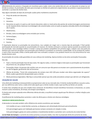 www.portalcns.com.br			 Auxiliar Administrativo	 	 Pag. 49
diferentemente do anúncio, é baseada em incentivos para a ação, como uma venda dois-em-um, um desconto no preço ou um
brinde na compra. As promoções são úteis para encorajar os clientes em potencial a experimentar seu produto e esperançosamente
aumentar a sua base de clientes leais.
Veja alguns exemplos de tipos de promoção usados pelos marketeiros atualmente:
•	 Preço de venda com desconto;
•	 Cupons;
•	 Amostras;
•	 Descontos on-pack e in-pack ou até mesmo descontos sobre os mostruários dos pontos de venda (mensagens promocionais
ou de resposta direta impressas na embalagem são caracterizadas como on-pack; já aquelas colocadas dentro da embalagem
são in-pack);
•	 Abatimentos;
•	 Brindes, tanto na embalagem como enviados por correio;
•	 Sorteios/jogos;
•	 Embalagens;
•	 Eventos.
É importante observar as promoções da concorrência, mas cuidado em reagir com o mesmo tipo de promoção. É fácil perder
participação de mercado quando se usa promoções em excesso. Os clientes começam a comprar apenas quando seu produto está
em promoção. Uma estratégia melhor é manter o preço do produto competitivo em primeiro lugar, e depois usar uma parte do
dinheiro que você teria de gastar com promoções para melhorar os produtos ou aumentar a publicidade. Se seu produto for melhor
e você o tiver anunciado, então o cliente pode estar mais inclinado a comprar o seu produto mesmo se o da concorrência for mais
barato (menos caro).
As promoções de vendas estão garantidas em seus esforços de marketing. Apenas lembre-se de evitar promoções fracassadas.
Elas são:
•	 Fazer a mesma promoção mais de duas vezes. Por alguma razão, o número mágico é dois (para as promoções que funcionam
da primeira vez, de qualquer forma);
•	 Promoções chatas. As pessoas vão cochilar com um concurso que não parece se encaixar com o posicionamento do produto.
Se não há ligação, geralmente não vai funcionar;
•	 Ofertas de brindes. "Envie três comprovantes de compra mais US$ 3,99 para receber este ótimo organizador de cupons!"
Muito usado e geralmente desapontador para o cliente;
•	 Muita promessa enganadora. Não faça o consumidor pensar que eles serão vencedores sempre que abrirem um refrigerante.
CRIAÇÃO DE VALOR
Uma oferta de marketing só alcançará êxito se proporcionar valor ao seu mercado-alvo. O cliente recebe benefícios e assume custos,
por isso definimos valor como a razão entre tudo aquilo que o cliente recebe e tudo o que sacrifica ao fechar um acordo.
É muito mais complexo do que uma simples troca comercial. Os benefícios incluem benefícios funcionais e emocionais, os custos
incluem custos monetários, de tempo, de energia e psicológicos.
O cliente está sempre optando entre diferentes ofertas de valor, e escolherá sempre aquela que lhe oferecer a melhor relação custo
x benefício.
O profissional de marketing deve aumentar o valor da oferta para o cliente com diversas estratégias:
VARIÁVEIS MERCADOLÓGICAS
A demanda no mercado também sofre influência do cenário econômico, por exemplo:
1) A medida em que a renda familiar aumenta, as despesas com alimentação diminuem percentualmente.
2) A percentagem gasta com habitação permanece sempre constante em relação à renda.
3) As percentagens gastas em outros produtos e investimentos tendem a aumentar com o acréscimo da renda familiar.
Lei do Poder de Compra: o aumento da renda aumenta o consumo médio, mas não na proporção direta do aumento da renda.
 