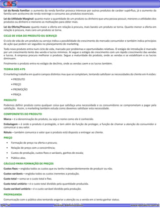 Pag. 50					 Auxiliar Administrativo 		 www.portalcns.com.br
Lei da Renda Familiar: o aumento da renda familiar provoca interesse por outros produtos de caráter supérfluo, já o aumento da
família sem acréscimo de renda restringe o consumo aos produtos essenciais.
Lei da Utilidade Marginal: quanto maior a quantidade de um produto ou dinheiro que uma pessoa possuir, menores a utilidades dos
produtos ou dinheiro e menores as motivações para obter mais.
Lei da Oferta/Procura: quanto maior a oferta em relação à procura, mais barato um produto se torna. Quanto menor a oferta em
relação à procura, mais caro um produto se torna.
CICLO DE VIDA DO PRODUTO OU SERVIÇO
O ciclo de vida de um produto ou serviço indica a possibilidade do crescimento do mercado consumidor e também indica princípios
de ação que podem ser seguidos no planejamento de marketing.
Todo novo produto entra num ciclo de vida, marcado por problemas e oportunidades relativas. O estágio de introdução é marcado
por um crescimento lento das venda e lucros mínimos. Aí segue o estágio de crescimento com um rápido crescimento das vendas
e lucros. A empresa procura melhorar o produto. Segue a maturidade do produto, onde as vendas e se estabilizam e os lucros
diminuem.
Finalmente o produto entra no estágio de declínio, onde as vendas caem e os lucros também.
TEORIA DOS 4 PS
O marketing trabalha em quatro campos distintos mas que se completam, tentando satisfazer as necessidades do cliente em 4 visões:
•	PRODUTO
•	PREÇO
•	PROMOÇÃO
•	PRAÇA
PRODUTO
Podemos definir produto como qualquer coisa que satisfaça uma necessidade e os consumidores se comprometam a pagar pela
satisfação. Assim, o marketing também estuda como devemos satisfazer esta necessidade.
COMPONENTES DO PRODUTO
Marca – é a denominação do produto, ou seja o nome como ele é conhecido.
Embalagem – é onde o produto é protegido, e tem além da função de proteger, a função de chamar a atenção do consumidor e
comunicar o seu valor.
Rótulo – também comunica o valor que o produto está disposto a entregar ao cliente.
PREÇO
•	 Formação de preço na oferta e procura;
•	 Relação de preço com a concorrência;
•	 Custos de produção, custos fixos e variáveis, ganhos de escala;
•	 Público alvo.
CÁLCULO PARA FORMAÇÃO DE PREÇOS
Custos fixos – engloba todos os custos que eu tenho independentemente de produzir ou não.
Custos variáveis – engloba todos os custos inerentes a produção.
Custo total – soma-se o custo total e fixo.
Custo total unitário – é o custo total dividido pela quantidade produzida.
Custo variável unitário – é o custo variável dividido pela produção.
PROPAGANDA
Comunicação com o público alvo tentando angariar a atenção ou a venda em si tenta ganhar status.
 