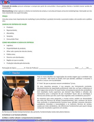 www.portalcns.com.br			 Auxiliar Administrativo	 	 Pag. 51
Promoção de vendas: procura antecipar a compra por parte do consumidor e busca ganhar clientes e também tomar vendas do
concorrente.
Merchandising: tentar capturar o cliente no momento da compra, é uma das principais armas do marketing hoje. Você pode ver isto
mais claramente nos supermercados.
PRAÇA
Uma das coisas mais importantes do marketing é como distribuir o produto tornando-o acessível a todos e de acordo com o público
alvo.
CADEIAS DE ENTREGA DE VALOR
•	 Produtor;
•	 Representante;
•	 Atacadista;
•	 Varejista;
•	 Consumidor final.
COMO MELHORAR A CADEIA DE ENTREGA
•	 Logística;
•	 Disponibilidade do produto;
•	 Olhar sob o ponto de vista do cliente;
•	 Público alvo;
•	 Parceria com distribuidor;
•	 Região em que se vende;
•	 Produção induzida pela demanda.
Pontuação do tópico _________% Visto do Professor ___________________________________________ Data ____/____/20____
Vendas
Hoje os novos desafios nas negociações de vendas exigem que o vendedor seja
um consultor. Não basta só vender, tem que atender, satisfazer e encantar o
cliente e crescer com lucratividade.
O “mito” de que as pessoas nascem vendedores” já era.
Os seus requisitos pessoais, o seu preparo, seu treinamento constante,
desenvolvimento da capacitação profissional, tudo isto, vai fazer a diferença se
você segue esta carreira. Por qual motivo uma pequena parcela dos vendedores
tem resultados muito superiores aos demais? Que hábitos e atitudes são
necessários para a conquista de tais resultados? Quais são as estratégias e
técnicas de vendas que eles usam? Que segredos estes vendedores possuem?
As respostas para estas perguntas, e muitas outras, podem ser desvendadas
por meio das Técnicas de Vendas Comportamentais, pois, conhecer de forma
mais profunda o comportamento humano (suas atitudes, processo decisório,
verdadeiras intenções e necessidades) e as melhores técnicas de vendas,
usadas por estes vendedores, são diferenciais fundamentais para quem deseja
conquistar resultados superiores em vendas.
As Técnicas de Vendas Comportamentais são, portanto, fundamentadas nestes dois pilares básicos:
1) Conhecer o ser humano (cliente).
2) Obter a melhor atitude e comportamento (vendedor).
 