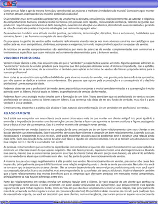 Pag. 52					 Auxiliar Administrativo 		 www.portalcns.com.br
Como pensar, falar e agir da mesma forma (ou semelhante) aos maiores e melhores vendedores do mundo? Como conseguir manter
a melhor atitude, expressando seu máximo potencial a cada dia?
Osvendedoresmaisbemsucedidosaprenderam,deumaformaoudeoutra,conscienteouinconscientemente,assutilezaseelegância
do comportamento humano, estabelecendo harmonia com pessoas com rapidez, conquistando confiança, fazendo perguntas que
produzem respostas que conduzem ao êxito do negócio, ouvindo com atenção seus clientes, descobrindo suas necessidades, gerando
as soluções mais adequadas e traçando estratégias que realmente agregam valor.
Desenvolveram também uma atitude mental positiva, persistência, determinação, disciplina, foco e entusiasmo, habilidades que
somadas, levam o ser humano a conquista de seus objetivos.
Os processos da gestão de vendas estão mudando radicalmente visando vencer nos mais adversos cenários mercadológicos que
estão cada vez mais competitivos, dinâmicos, complexos e exigentes; tornando imprescindível capacitar as equipes de vendas.
As técnicas de vendas comportamentais são assimiladas por meio de palestras de vendas complementadas com seminários e
treinamentos específicos que usam métodos exclusivamente desenvolvidos para o êxito em vendas.
VENDEDOR PROFISSIONAL
Vender requer técnica e arte, mas essa conversa de que o “vendedor” já nasce feito é apenas um mito. Algumas pessoas admiram os
“vendedores” capazes de vender geladeira para esquimó, que têm papo para derrubar avião. A técnica é importante, mas a aptidão,
a habilidade de se relacionar, de se comunicar e também para aplicar as técnicas de vendas são fatores preponderantes para o
sucesso profissional.
Nem todas as pessoas têm essa aptidão e habilidades para atuar no mundo das vendas, mas grande parte tem e não sabe aproveitar,
por não querer se dedicar e treinar constantemente. São pessoas que optam pela acomodação e a consequência é o declínio
profissional com o avanço da idade.
Podemos observar que o profissional de vendas tem características marcantes e muito bem determinadas e a sua evolução é muito
parecida com os líderes. Pois tal quais os líderes, os profissionais de vendas são formados.
Podemos fazer uma analogia muito simples com a formação de um líder. Todos acreditam que os profissionais de vendas nascem
profissionais de vendas, como os líderes nascem líderes. Essa sentença não deixa de ter seu fundo de verdade, mas não é a pura
verdade e única verdade.
O treinamento, empenho e a prática são aliados e fases naturais da transformação de um vendedor em profissional de vendas.
RELACIONAMENTO
Você sabia que conquistar um novo cliente custa quase cinco vezes mais do que manter um cliente antigo? Isto pode ajudá-lo a
entender a importância de manter uma boa relação com os clientes e fazer com que eles se tornem assíduos e façam propaganda
boca-a-boca a favor de sua empresa. Essa é a melhor maneira de conseguir novas vendas.
O relacionamento em vendas baseia-se na construção de uma amizade ou de um bom relacionamento com seus clientes e em
buscar atender suas necessidades. Esse é o caminho certo para fazer clientes e construir um bom relacionamento. Sabendo das suas
necessidades e descobrindo os seus receios, você pode encontrar soluções para os problemas dele e construir uma relação ainda
mais forte. Com essa relação feita, outros detalhes são fáceis e rápidos de serem resolvidos. Eles só se tornam um obstáculo se essa
boa relação entre o cliente e o vendedor não existir.
As pessoas costumam dizer que as melhores experiências com vendedores é quando eles ouvem honestamente suas necessidades e
mostram um interesse maior do que apenas negócios. Eles não fazem pressão, esperam e fazem uma abordagem honesta. Quando
isso ocorre, mesmo que os concorrentes procurem esse tipo de cliente (talvez até com preços mais baixos), ele estará tão satisfeito
com os vendedores atuais que continuará com eles. Isso faz parte do poder do relacionamento de vendas.
A maioria das pessoas reage negativamente à alta pressão nas vendas. No relacionamento em vendas, pressionar não causa boa
impressão, principalmente porque é difícil construir uma relação amigável quando o cliente se sente pressionado. Nesta técnica você
se torna um tipo de suporte para os seus clientes. Eles se tornam dependentes de seus serviços ou produtos e quanto mais você suprir
suas necessidades e facilitar o seu trabalho, mais eles responderão às suas ofertas de vendas adicionais. Você vai descobrir também
que o bom relacionamento traz muitos benefícios para as empresas que oferecem produtos em mercados muito competitivos,
principalmente se não houver diferenças entre eles.
Parte do relacionamento em vendas envolve um contato regular com o cliente. Se você esquece de um cliente que confiou na
sua integridade como pessoa e como vendedor, ele pode acabar procurando seu concorrente, que provavelmente está ligando
regularmente para fechar negócios. Então, tenha certeza de que não deve simplesmente construir uma relação, mas principalmente
mantê-la (através de contato regular e canais de comunicação abertos). Disponibilize várias maneiras de contato para qualquer tipo
de necessidade urgente, ou você vai descobrir que seus clientes, numa emergência, precisaram procurar aquele seu concorrente
 
