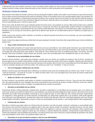 www.portalcns.com.br			 Auxiliar Administrativo	 	 Pag. 53
e descobriram que eles também são bons e que os produtos deles podem ser até um pouco melhores. Então, a lição é: mantenha
sempre contato e esteja sempre disponível para os seus clientes ou você certamente será substituído.
TÉCNICAS E DICAS DE VENDAS
Hoje existem mais estilos de vendas e técnicas do que você pode imaginar. Então, como saber o que funciona e o que não funciona?
Isso se reduz ao que funciona para você e para seu produto. Pense no seu público alvo e nas suas percepções sobre o seu produto. Os
clientes têm necessidades e simplesmente precisam escolher entre as várias marcas do mercado? Ou eles não têm idéia do quanto o
produto irá ajudá-los a serem mais produtivos? Alguma vez ficaram sabendo sobre o seu produto? A visita para mostrar seu produto
será um aprendizado para o cliente ou para você?
Pense nisso antes de determinar quais métodos podem funcionar para o seu produto ou serviço. Não é preciso dizer que o método
de vendas que funciona no escritório não funciona para o serviço de consultoria de organização. Embora tenham um objetivo em
comum, o conhecimento e entendimento dos seus clientes serão diferentes. Eles devem ser orientados para saber o quanto irão se
beneficiar com os serviços de consultoria, apesar de já saberem que devem ter encadernadores para os relatórios ou papel para as
copiadoras.
Então, mesmo que existam muitos métodos, as escolhas se reduzem quando você pensa no seu mercado, nas suas necessidades e
nas expectativas dos clientes.
Assim,revisaremosalgunspontosqueserãoúteisemquasequalquermercado.Essasdicassãoumguiabásicoquemuitosvendedores
podem usar.
•	 Ouça o lado emocional do seu cliente:
As emoções estão presentes em quase tudo que fazemos sem que percebamos. Seu cliente pode mencionar que está estressado
com um projeto que esteja desenvolvendo (mesmo que não seja relacionado ao que você está vendendo a ele). Anote isso e veja
se há algo que você possa fazer para ajudá-lo. Você pode ter outro cliente que teve um problema parecido e encontrou uma boa
solução. Faça essas conexões e ajude sempre que possível, assim será recompensado com a lealdade de todos os seus clientes.
•	 Concentre-se nas necessidades do seu cliente:
Nunca é demais lembrar: você pode estar tentado a vender para seu cliente um modelo de máquina “top de linha”, quando ele
precisa apenas de um modelo intermediário. Vender mais do que ele precisa pode cortar futuras relações. Quando eles perceberem
(e normalmente percebem), que não precisam de tudo que você vendeu, vão se sentir mal e ressentidos por tê-los feito gastar muito
e não ter prestado atenção aos interesses deles. Eles verão que você é um “vendedor” e não um recurso.
•	 Use uma linguagem voltada para seu cliente:
Mudar a maneira que você fala pode fazer a diferença na maneira como você será recebido pelo seu cliente. Usar “você” e “seus” ou
“você vai encontrar...” ao invés de “eu acho” ou “deixe-me falar sobre” traz a sua mensagem para mais perto do cliente e pode atrair
a atenção dele mais rapidamente.
•	 Ajude seu cliente a ver o ponto principal:
Se você conhece o seu produto, pode ajudar os clientes a economizarem ou aumentarem os lucros, faça com que eles entendam
isso. Seu produto pode ter uma vantagem que inclui características de economia de tempo e tempo é dinheiro, como diz o ditado.
Se você pode economizar tempo, consegue, conseqüentemente, vender seu produto.
•	 Descubra as prioridades do seu cliente:
Economizar tempo e esforço depende, simplesmente, de saber a importância e os benefícios do seu produto para o seu cliente. Se
você ouve sempre seus clientes e determina as necessidades, mas ainda não estão chegando a lugar nenhum, descubra se há outros
elementos que estão tendo prioridade e deixando as suas vendas de lado. Se você sabe que seus clientes precisam implementar
um programa e antes gastarão um tempo fazendo considerações (ou adquirindo capital) para o seu produto, então pode agendar
uma visita para uma data posterior, quando tiver chance de receber mais atenção. Para isso, você deve perguntar, pois nem sempre
a informação é voluntária. Novamente a chave é o foco nas necessidades do seu cliente e uma relação aberta e bem estabelecida.
•	 Conhecendo seu cliente:
Descubra o máximo que puder sobre seu cliente antes do encontro. Isso não vai ajudar somente a antecipar as necessidades dele,
mas mostrar que você tem interesse nos negócios dele e não quer apenas vender seu produto. Quando conversar com ele, deixe
que fale mais. As pessoas normalmente adoram falar sobre seus negócios e sucessos. Comente, por exemplo, sobre o prêmio que
ganharam em um encontro regional e deixe que ele continue o assunto falando dos detalhes. Cumprimente-o pela eficiência no
sistema de produção e pela qualidade dos produtos. Isso abrirá portas para mais conversas e a oportunidade de aprender mais sobre
suas necessidades e como você e seu produto podem supri-las.
•	 Concentre-se no que ele deveria comprar e não nas suas dificuldades:
 