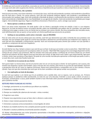 Pag. 54					 Auxiliar Administrativo 		 www.portalcns.com.br
À medida que você constrói os benefícios, associados ao uso do seu produto, ele minimizará a resistência ao produto. Concentrando-
se no que você sabe sobre os gostos dos clientes, você eleva a importância do que é positivo e reduz a importância do que é negativo.
•	 Venda os benefícios, não o produto:
Você já ouviu isso antes, mas é bom relembrar: na maioria dos casos, você não está vendendo o produto, está vendendo os benefícios
que ele trará para o cliente. Em outras palavras, você não está vendendo telefones digitais, está vendendo a possibilidade de
comunicação com qualquer lugar. Você está vendendo a liberdade de deixar o confinamento dos escritórios e ainda estar acessível.
Você está vendendo a habilidade de ter mais flexibilidade na sua agenda de trabalho. Você está vendendo tranqüilidade para longas
viagens. Está vendendo segurança. Pegue os benefícios emocionais e financeiros e, assim, consiga o que quiser.
•	 Nunca apresse a venda ou o cliente:
Este é um passo muito importante. Ele pode ajudar a dar ao cliente a percepção correta em relação a você e a sua empresa.
Apressá-lo, ao invés de deixá-lo tomar sua própria decisão, pode criar hostilidades que podem não ser revertidas. Isso pode fazer
a diferença entre pegar a venda e criar um cliente leal ou começar com outros clientes. No clima competitivo dos mercados atuais,
você definitivamente não vai querer arriscar perder um cliente qualificado que precisa do seu produto.
•	 Conheça os seus produtos, assim como o mercado - seja um RECURSO:
Para ser visto como um recurso valioso para seus clientes, você tem que demonstrar que sabe e entende dos seus produtos e do
mercado, mas que também pode ajudá-los a tomar boas decisões e abastecê-los com ferramentas que melhorem seus negócios. Se
você não tem essa habilidade e conhecimento, aprenda. Você será recompensado pelos clientes que confiam nas suas opiniões e
conselhos e compraram de você com freqüência.
•	 Cumpra as promessas:
Se você não faz isso, faça. Sempre cumpra o que você diz que vai fazer. Se diz que vai mandar a cota na sexta-feira - FAÇA ISSO! Se diz
que vai verificar com outra pessoa em sua empresa sobre um assunto - FAÇA ISSO! Não esqueça! Use a tecnologia disponível e tenha
certeza de que cumpriu suas promessas. Não há caminho mais certo para perder a confiança de um futuro cliente (ou um cliente
atual) do que esquecer de fazer alguma coisa que você disse que ia fazer. Se algo forçar você a adiar o que estava fazendo, ligue para
o cliente, conte o que aconteceu e faça depois. Ele pode ter uma reunião marcada para apresentar a informação que pediu a você e,
se você não a tem, vocês dois ficarão muito mal.
•	 Concentre-se no sucesso do seu cliente:
Sem querer bater na mesma tecla, mas há um enorme valor em ser um recurso para o cliente. Se você ajudá-los a ter sucesso, eles
estarão mais dispostos a ajudar você também. Seja o instrutor dos seus clientes, pelo menos na sua área de especialidade. Você tem
a perspectiva única de ver como os negócios funcionam. Reúna esse conhecimento e compartilhe com os seus clientes e futuros
clientes. Faça com que eles entendam que você quer vê-los bem sucedidos e não apenas vender seus produtos.
•	 Use explicações ao invés de desculpas:
Se você tem que explicar a um cliente que há um problema com o pedido dele, com os reparos, com os serviços, etc. Primeiro
explique porque os problemas estão acontecendo, ao invés de usar uma desculpa. Entender a causa ajuda a aliviar um pouco a
frustração. Contextualizar a causa, pode também mantê-lo mais informado sobre possíveis problemas e o deixará mais preparado
para a próxima reunião.
ROTEIRO PARA PLANEJAR AS VISITAS
1. Investigar, previamente as circunstâncias que afetam seu trabalho.
2. Estabelecer o objetivo da visita.
3. Planejar seu trabalho (de cobertura de mercado – visitas e vendas).
4. Programar suas visitas.
5. Preparar seus argumentos (o que vai fazer, dizer e oferecer a cada visita).
6. Visitar o maior número possível de clientes.
7. Entrevistar as pessoas certas (compradores e encarregados de setor).
8. Realizar seu trabalho da forma mais completa possível quando na presença do Cliente, dando toda assistência necessária.
9. Descobrir e analisar problemas encontrando possíveis soluções.
10. Relatar adequadamente suas visitas (propostas apresentadas e discutidas e argumentos empregados, problemas e objeções
encontrados, resultados obtidos).
 