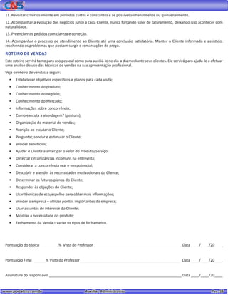 www.portalcns.com.br			 Auxiliar Administrativo	 	 Pag. 55
11. Revisitar criteriosamente em períodos curtos e constantes e se possível semanalmente ou quinzenalmente.
12. Acompanhar a evolução dos negócios junto a cada Cliente, nunca forçando valor de faturamento, deixando isso acontecer com
naturalidade.
13. Preencher os pedidos com clareza e correção.
14. Acompanhar o processo de atendimento ao Cliente até uma conclusão satisfatória. Manter o Cliente informado e assistido,
resolvendo os problemas que possam surgir e remarcações de preço.
ROTEIRO DE VENDAS
Este roteiro servirá tanto para uso pessoal como para auxiliá-lo no dia-a dia mediante seus clientes. Ele servirá para ajudá-lo a efetuar
uma analise do uso das técnicas de vendas na sua apresentação profissional.
Veja o roteiro de vendas a seguir:
•	 Estabelecer objetivos específicos e planos para cada visita;
•	 Conhecimento do produto;
•	 Conhecimento do negócio;
•	 Conhecimento do Mercado;
•	 Informações sobre concorrência;
•	 Como executa a abordagem? (postura);
•	 Organização do material de vendas;
•	 Atenção ao escutar o Cliente;
•	 Perguntar, sondar e estimular o Cliente;
•	 Vender benefícios;
•	 Ajudar o Cliente a antecipar o valor do Produto/Serviço;
•	 Detectar circunstâncias incomuns na entrevista;
•	 Considerar a concorrência real e em potencial;
•	 Descobrir e atender às necessidades motivacionais do Cliente;
•	 Determinar os futuros planos do Cliente;
•	 Responder às objeções do Cliente;
•	 Usar técnicas de eco/espelho para obter mais informações;
•	 Vender a empresa – utilizar pontos importantes da empresa;
•	 Usar assuntos de interesse do Cliente;
•	 Mostrar a necessidade do produto;
•	 Fechamento da Venda – variar os tipos de fechamento.
Pontuação do tópico _________% Visto do Professor ___________________________________________ Data ____/____/20____
Pontuação Final ______% Visto do Professor _________________________________________________ Data ____/____/20____
Assinatura do responsável _________________________________________________________________ Data ____/____/20____
 