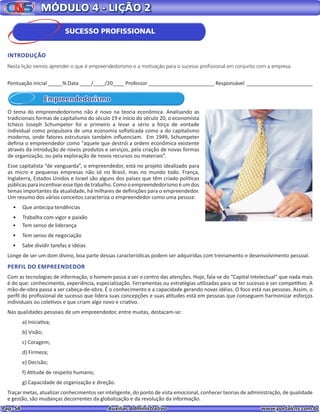 Pag. 58					 Auxiliar Administrativo 		 www.portalcns.com.br
MÓDULO 4 - LIÇÃO 2
Empreendedorismo
O tema do empreendedorismo não é novo na teoria econômica. Analisando as
tradicionais formas de capitalismo do século 19 e início do século 20, o economista
tcheco Joseph Schumpeter foi o primeiro a levar a sério a força de vontade
individual como propulsora de uma economia sofisticada como a do capitalismo
moderno, onde fatores estruturais também influenciam. Em 1949, Schumpeter
definia o empreendedor como “aquele que destrói a ordem econômica existente
através da introdução de novos produtos e serviços, pela criação de novas formas
de organização, ou pela exploração de novos recursos ou materiais”.
Esse capitalista “de vanguarda”, o empreendedor, está no projeto idealizado para
as micro e pequenas empresas não só no Brasil, mas no mundo todo. França,
Inglaterra, Estados Unidos e Israel são alguns dos países que têm criado políticas
públicas para incentivar esse tipo de trabalho. Como o empreendedorismo é um dos
temas importantes da atualidade, há milhares de definições para o empreendedor.
Um resumo dos vários conceitos caracteriza o empreendedor como uma pessoa:
•	 Que antecipa tendências
•	 Trabalha com vigor e paixão
•	 Tem senso de liderança
•	 Tem senso de negociação
•	 Sabe dividir tarefas e idéias
Longe de ser um dom divino, boa parte dessas características podem ser adquiridas com treinamento e desenvolvimento pessoal.
PERFIL DO EMPREENDEDOR
Com as tecnologias de informação, o homem passa a ser o centro das atenções. Hoje, fala-se do “Capital Intelectual” que nada mais
é do que: conhecimento, experiência, especialização. Ferramentas ou estratégias utilizadas para se ter sucesso e ser competitivo. A
mão-de-obra passa a ser cabeça-de-obra. É o conhecimento e a capacidade gerando novas idéias. O foco está nas pessoas. Assim, o
perfil do profissional de sucesso que lidera suas concepções e suas atitudes está em pessoas que conseguem harmonizar esforços
individuais ou coletivos e que criam algo novo e criativo.
Nas qualidades pessoais de um empreendedor, entre muitas, destacam-se:
a) Iniciativa;
b) Visão;
c) Coragem;
d) Firmeza;
e) Decisão;
f) Atitude de respeito humano;
g) Capacidade de organização e direção.
Traçar metas, atualizar conhecimentos ser inteligente, do ponto de vista emocional, conhecer teorias de administração, de qualidade
e gestão, são mudanças decorrentes da globalização e da revolução da informação.
Pontuação inicial _____% Data ____/____/20____ Professor _______________________ Responsável _______________________
INTRODUÇÃO
Nesta lição iremos aprender o que é empreendedorismo e a motivação para o sucesso profissional em conjunto com a empresa.
SUCESSO PROFISSIONAL
 