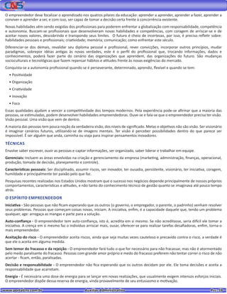 www.portalcns.com.br			 Auxiliar Administrativo	 	 Pag. 59
O empreendedor deve focalizar o aprendizado nos quatros pilares da educação: aprender a aprender, aprender a fazer, aprender a
conviver e aprender a ser, e com isso, ser capaz de tomar a decisão certa frente à concorrência existente.
Novas habilidades vêm sendo exigidas dos profissionais para poderem enfrentar a globalização com responsabilidade, competência
e autonomia. Buscam-se profissionais que desenvolveram novas habilidades e competências, com coragem de arriscar-se e de
aceitar novos valores, descobrindo e transpondo seus limites. O futuro é cheio de incertezas, por isso, é preciso refletir sobre:
habilidades pessoais e profissionais; criatividade; memória; comunicação; como enfrentar este século.
Diferenciar-se dos demais, revalidar seu diploma pessoal e profissional, rever convicções, incorporar outros princípios, mudar
paradigmas, sobrepor idéias antigas às novas verdades, este é o perfil do profissional que, trocando informações, dados e
conhecimentos, poderá fazer parte do cenário das organizações que aprendem, das organizações do futuro. São mudanças
socioculturais e tecnológicas que fazem repensar hábitos e atitudes frente às novas exigências do mercado.
Conquista-se a autonomia profissional quando se é perseverante, determinado, aprendiz, flexível e quando se tem:
• Positividade
• Organização
• Criatividade
• Inovação
• Foco
Essas qualidades ajudam a vencer a competitividade dos tempos modernos. Pela experiência pode-se afirmar que a maioria das
pessoas, se estimuladas, podem desenvolver habilidades empreendedoras. Ouve-se e fala-se que o empreendedor precisa ter visão.
Visão pessoal. Uma visão que vem de dentro.
A maioria das pessoas tem pouca noção da verdadeira visão, dos níveis de significado. Metas e objetivos não são visão. Ser visionário
é imaginar cenários futuros, utilizando-se de imagens mentais. Ter visão é perceber possibilidades dentro do que parece ser
impossível. É ser alguém que anda, caminha ou viaja para inspirar pensamentos inovadores.
TÉCNICAS
Envolve saber escrever, ouvir as pessoas e captar informações, ser organizado, saber liderar e trabalhar em equipe.
Gerenciais: Incluem as áreas envolvidas na criação e gerenciamento da empresa (marketing, administração, finanças, operacional,
produção, tomada de decisão, planejamento e controle).
Características pessoais: Ser disciplinado, assumir riscos, ser inovador, ter ousadia, persistente, visionário, ter iniciativa, coragem,
humildade e principalmente ter paixão pelo que faz.
Pesquisas recentes realizadas nos Estados Unidos mostram que o sucesso nos negócios depende principalmente de nossos próprios
comportamentos, características e atitudes, e não tanto do conhecimento técnico de gestão quanto se imaginava até pouco tempo
atrás.
O ESPÍRITO EMPREENDEDOR
Iniciativa - São pessoas que não ficam esperando que os outros (o governo, o empregador, o parente, o padrinho) venham resolver
seus problemas. Pessoas que começam coisas novas, iniciam. A iniciativa, enfim, é a capacidade daquele que, tendo um problema
qualquer, age: arregaça as mangas e parte para a solução.
Auto-confiança - O empreendedor tem auto-confiança, isto é, acredita em si mesmo. Se não acreditasse, seria difícil ele tomar a
iniciativa. A crença em si mesmo faz o indivíduo arriscar mais, ousar, oferecer-se para realizar tarefas desafiadoras, enfim, torna-o
mais empreendedor.
Aceitação do risco - O empreendedor aceita riscos, ainda que seja muitas vezes cauteloso e precavido contra o risco, a verdade é
que ele o aceita em alguma medida.
Sem temor do fracasso e da rejeição - O empreendedor fará tudo o que for necessário para não fracassar, mas não é atormentado
pelo medo paralisante do fracasso. Pessoas com grande amor próprio e medo do fracasso preferem não tentar correr o risco de não
acertar - ficam, então, paralisadas.
Decisão e responsabilidade - O empreendedor não fica esperando que os outros decidam por ele. Ele toma decisões e aceita a
responsabilidade que acarretam.
Energia - É necessária uma dose de energia para se lançar em novas realizações, que usualmente exigem intensos esforços iniciais.
O empreendedor dispõe dessa reserva de energia, vinda provavelmente de seu entusiasmo e motivação.
 