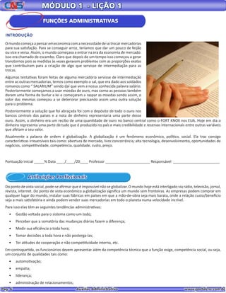 Pag. 6					 Auxiliar Administrativo 		 www.portalcns.com.br
MÓDULO 1 - LIÇÃO 1
INTRODUÇÃO
Atribuições Profissionais
Omundocomeçaapensaremeconomiacomanecessidadedesetrocarmercadorias
para sua satisfação. Para se conseguir arroz, teríamos que dar um pouco de feijão
ou vice e versa. Assim, o mundo começava a entrar na era da economia de mercado:
isso era chamado de escambo. Claro que depois de um tempo isso começou a gerar
transtornos pois as medidas às vezes geravam problemas com as proporções exatas
que contribuíram para a criação de algo que servisse de intermediação para as
trocas.
Algumas tentativas foram feitas de alguma mercadoria servisse de intermediação
entre as outras mercadorias, temos como exemplo o sal, que era dado aos soldados
romanos como “ SALARIUM” sendo daí que vem a nossa conhecida palavra salário.
Posteriormente começamos a usar moedas de ouro, mas como as pessoas também
deram uma forma de burlar a lei e começaram a raspar as moedas sendo assim, o
valor das mesmas começou a se deteriorar precisando assim uma outra solução
para o problema.
Posteriormente a solução que foi abraçada foi com o depósito de todo o ouro nos
bancos centrais dos países e a nota de dinheiro representaria uma parte desse
ouro. Assim, o dinheiro era um recibo de uma quantidade de ouro no banco central como o FORT KNOX nos EUA. Hoje em dia o
dinheiro representa uma parte de tudo que é produzido no país e mais credibilidade e reservas internacionais entre outras variáveis
que afetam o seu valor.
Atualmente a palavra de ordem é globalização. A globalização é um fenômeno econômico, político, social. Ela traz consigo
características irreversíveis tais como: abertura de mercado, livre concorrência, alta tecnologia, desenvolvimento, oportunidades de
negócios, competitividade, competência, qualidade, custo, preço.
Do ponto de vista social, pode-se afirmar que é impossível não se globalizar. O mundo hoje está interligado via rádio, televisão, jornal,
revista, internet. Do ponto de vista econômico a globalização significa um mundo sem fronteiras. As empresas podem comprar em
qualquer lugar do mundo, instalar suas fábricas em países em que a mão-de-obra seja mais barata, onde a relação custo/benefício
seja a mais satisfatória e ainda podem vender suas mercadorias em todo o planeta numa velocidade incrível.
Para isso elas têm as seguintes tendências administrativas:
•	 Gestão voltada para o sistema como um todo;
•	 Perceber que a somatória das mudanças diárias fazem a diferença;
•	 Medir sua eficiência a toda hora;
•	 Tomar decisões a toda hora e não posterga-las;
•	 Ter atitudes de cooperação e não competitividade interna, etc.
Em contrapartida, os funcionários devem apresentar além da competência técnica que a função exige, competência social, ou seja,
um conjunto de qualidades tais como:
•	 automotivação;
•	 empatia;
•	 liderança;
•	 administração de relacionamentos;
Pontuação inicial _____% Data ____/____/20____ Professor ______________________ Responsável _______________________
FUNÇÕES ADMINISTRATIVAS
 